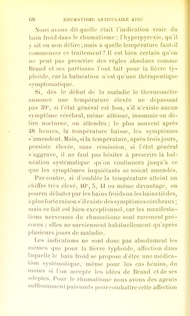 tiS riiumatisml; articulaihe aigi; Nous iivoiis dil, quelle élail l'indicalion vraie du hain froiddans le rluuualisine : l'Iiyperpyrexie, qu'il y ait ou uou délire ;mais à quelle Leuqxiralure faul-il comnieucer ce trailenieuL? Il est bieu certain qu'on ne peut [)as proscrire des règles absolues comme Hrand et ses pai-lisaiis l'ont fait pour la fièvre ty- [dioïde, car la balnéalion n'est qu'une thérapeutique symptoniatique. Si, dès le début de la maladie le thermomètre annonce nne température élevée ne dépassant pas 39, si l'état général est bon, s'il n'existe aucun symptôme cérébral, même atténué, insomnie ou dé- lire nocturne, on attendra ; le plus souvent après 48 heures, la température baisse, les symptômes s'amendent. Mais, si la température, après trois jours, persiste élevée, sans rémission, si l'état général s aggrave, il ne faut pas hésiter à prescrire la bal- néation systématique ([u'on continuera jusqu'à ce que les symptômes inquiétants se soient amendés. Par contre, si d'emblée la température atteint un chiCfre très élevé, 40, 5, il ou même davantage, on pourra débuterpar les bains froidsou les bains tièdes, à |) 1 u s f or i e r a i so n s ' i 1 e X i s le d e s s y mp tô m c s c ér é b raux ; mais ce fait est bien exceptionnel, car les manifesta- lions nerveuses du rluunaiisme sont rarement pré- coces : elles ne survienneid habituellement qu'après plusieurs jours de maladie. Les indications ne sont donc pas absolument les mêmes que pour la fièvre typhoïde, atlection dans laquelle le bain froid se propose d'être une médica- lion systématique, mènu? pour les cas bénins, du moius si l'on acce|)le les idées de Brand ctdeses adeptes. Pour le rliumalism(> nous avons des agents suflisanimiMil i)uissanls pourcinubatlrecette alTection