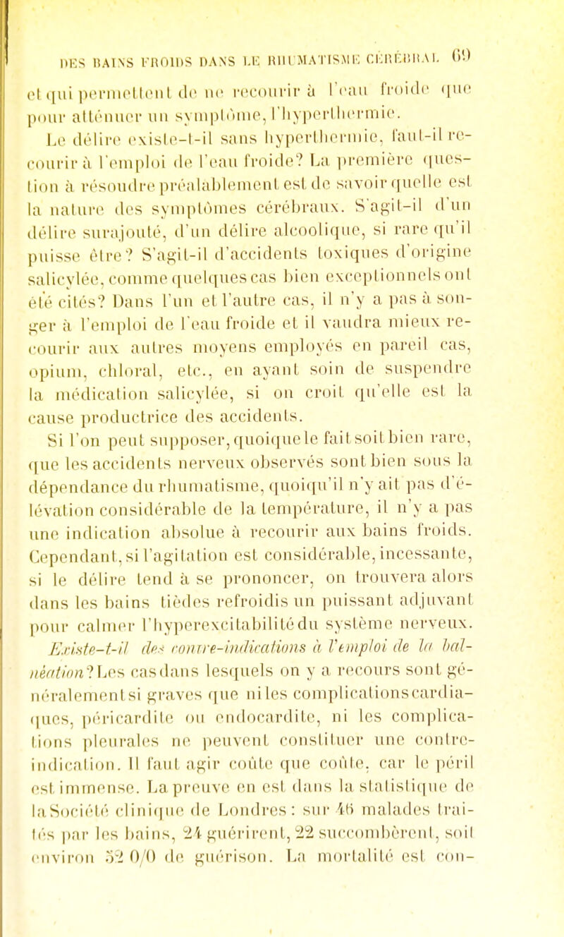 ot (lui perniolUMiL de lu^ recoiiiMP à l'i'Uii froide (lue pour atténuer uu syuiphuue, l'iiypertlu'rniie. Le délire existe-l-il sans hypertlierniie, l'aul-ilre- eourirà l'emploi de l'eau froide? La ])remière (|ucs- tion à résoudre préalablement est de savoir quelle est la nature des symptômes cérébraux. S'agit-il d'un délire surajouté, d'un délire alcoolique, si rare qu'il puisse èlre? S'agit-il d'accidents toxiques d'origine salicylée, comme quelques cas bien exceptionnels oui été cités? Dans l'un et l'autre cas, il n'y a pas à son- ger à l'emploi de l'eau froide et il vaudra mieux re- courir aux autres nn^yens employés en pareil cas, opium, chloral, etc., en ayant soin de suspendre la médication salicylée, si on croit qu'elle est la cause productrice des accidents. Si l'on peut supposer,quoiquele faitsoitbien rare, ([ue les accidents nerveux observés sont bien sous la dépendance du rhumatisme, quoiqu'il n'y ait pas d'é- lévation considérable de la température, il n'y a pas une indication absolue à recourir aux bains froids. Cependant, si l'agitation est considérable, incessante, si le délire tend à se prononcer, on trouvera alors dans les bains tièdes refroidis un puissant adjuvant pour calmer l'hyperexcitabilitédu système nerveux. ExiMe-f-il (h-' roinre-indiccitions à Veinpioi de In bal- néfitlon-UA'^ cas dans lesquels on y a recours sont gé- néralementsi graves que niles complicationscardia- ([ues, péricardite ou endocardite, ni les complica- tions pleurales ne peuvent constiUier une contre- indication. Il faut agir coûte que cofd.e. car le péril est immense. La preuve en est dans la slalislique de laSociét(î clini(|ue de Londres: sui- iti malades Irai- tés par les bains, ^24 guérirent, 22 succombèreid, soil environ 52 0/0 de guérison. La m<jrlalité est con-