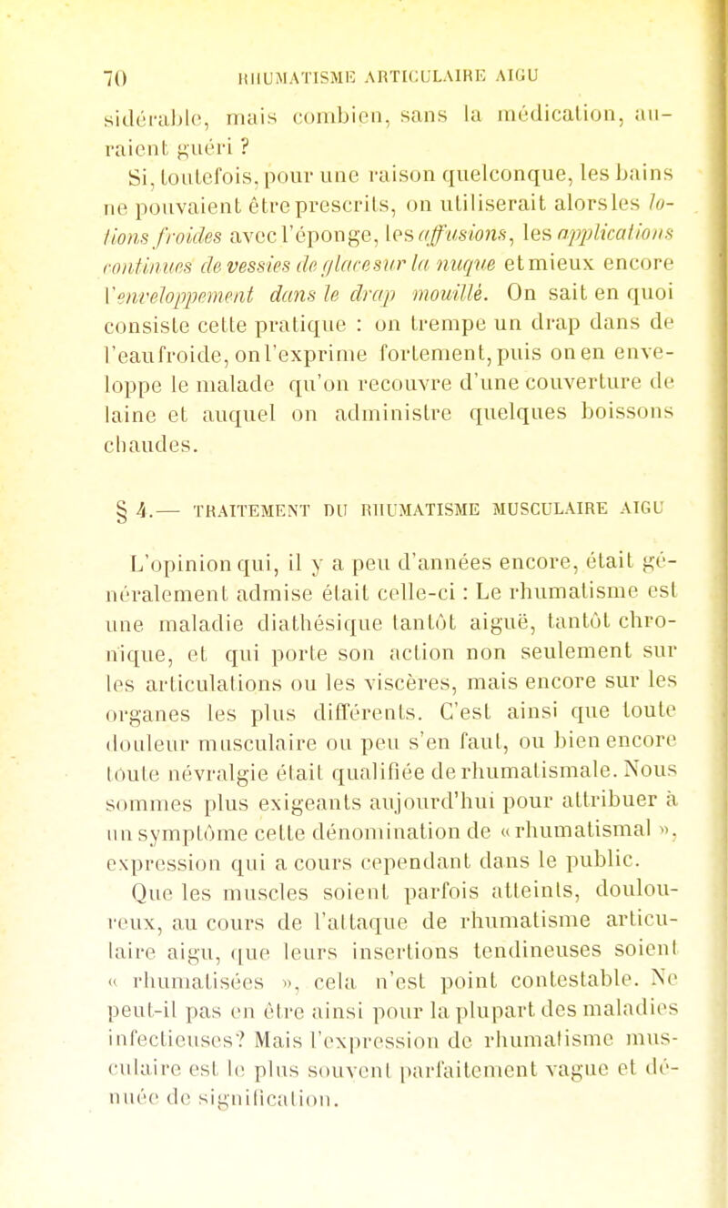 sidci'al)l(!, mais combien, sans la luùdicalion, au- raient guéri ? Si, lonLefois, pour une raison quelconque, les bains ne pouvaient être prescrits, on utiliserait alors les lo- fions froides avec l'éponge, iosaffusmis, les applicalions i-oiitiium de vessies de (ilaresiir la nurpm et mieux encore Y enveloppement dans le drap mouillé. On sait en quoi consiste cette pratique : on trempe un drap dans de l'eaufroide, on l'exprime fortement, puis on en enve- loppe le malade qu'on recouvre d'une couverture de laine et auquel on administre quelques boissons chaudes. § 4.— TRAITEMENT DU RHUMATISME MUSCULAIRE AIGU L'opinion qui, il y a peu d'années encore, était gé- néralement admise était celle-ci : Le rhumatisme est une maladie diathésique tantôt aiguë, tantôt chro- nique, et qui porte son action non seulement sur les articulations ou les viscères, mais encore sur les organes les plus différents. C'est ainsi que toute douleur musculaire ou peu s'en faut, ou bien encore toute névralgie était qualifiée de rhumatismale. Nous sommes plus exigeants aujourd'hui pour attribuer à un symptôme cette dénomination de u rhumatismal ». expression qui a cours cependant dans le public. Que les muscles soient parfois atteints, doulou- reux, au cours de l'attaque de rhumatisme articu- lait-e aigu, ([ue leurs insertions tendineuses soient « rhumatisées i), cela n'est point contestable. No peut-il pas en être ainsi pour la plupart des maladies infectieuses? Mais l'exprossion de rhumatisme mus- culaire est le plus souveni i)arfailement vague et dé- nuée do signilicalion.