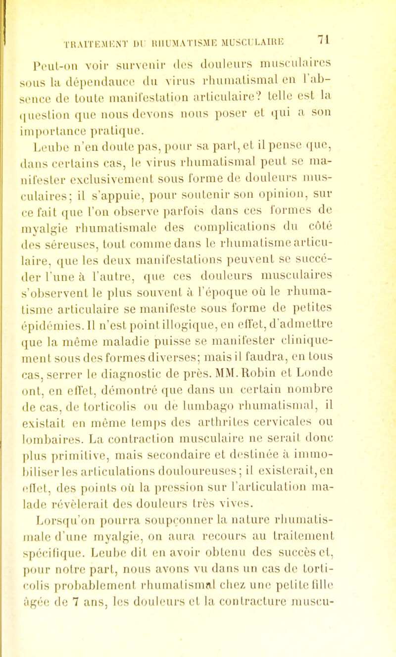 TlîAITL'MKNT 1)1 HIIUMATlSiMR MUSCULAIHE M Poul-on voir survenir dos ebniieurs musculaires sous la dépeiidauee du virus rliunialismal eu l'ab- sence de toute manifestation articulaire? telle est la ([uestion que nous devons nous poser et qui a son importance pratique. Leube n'en doute pas, pour sa part, et il pense que, dans certains cas, le virus rhumatismal peut se ma- nifester exclusivement sous l'orme de douleurs mus- culaires; il s'appuie, pour soutenir son opinion, sur ce fait que l'on observe parfois dans ces formes de myalgie rhumatismale des complications du côté des séreuses, tout comme dans le rhumatisme articu- laire, que les deux manifestations peuvent se succé- der l'une à l'autre, que ces douleurs muscidaires s'observent le plus souvent à l'époque où le rhuma- tisme articulaire se manifeste sous forme de petites épidémies. 11 n'est point illogique, en efl'et, d'admettre que la même maladie puisse se manifester clinique- ment sous des formes diverses; mais il faudra, en tous cas, serrer le diagnostic de près. MM. Robin et Londc ont, en effet, démontré que dans un certain nombre de cas, de torticolis ou de lumbago rhumatismal, il existait en même temps des arthrites cervicales ou lombaires. La contraction musculaire ne serait donc plus primitive, mais secondaire et destinée à immo- biliser les articulations douloureuses; il existerait,en (■(î(ît, des points où la pression sur l'ai'ticulation ma- lade révélerait des douleurs très vives. Lorsqu'on pourra soupçonner la nature rhumatis- male d'une myalgie, on aura recours au traitement spécifique. Leube dit en avoir obtenu des succès et, pour notre part, nous avons vu dans un cas de torti- colis probablement rhumalismnl chez, une petite fille