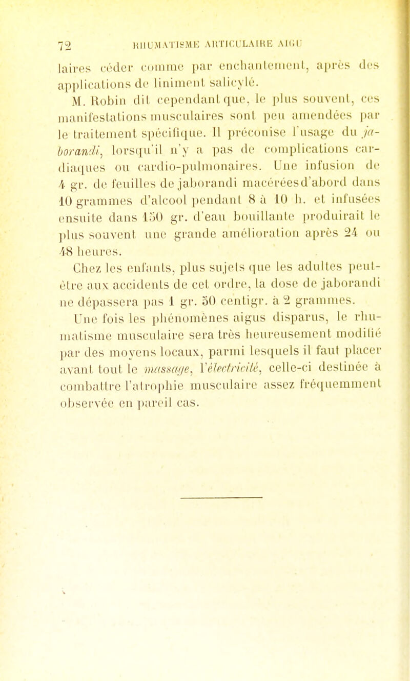 laivps céder cuiniut' par encluiiilfiiiciil, ai»rès des applications de linimoiil salicylé. M. Robin dit cependant que, le plus souvent, ces nianifestalions musculaires sf)nt peu amendées par le traitenienl spécifique. 11 préconise l'usage du ju- horandi, lorsqu'il n'y a pas de complications car- diaques ou cardio-pulmonaires. Lue infusion de A gr. de feuilles de jaborandi macérées d'abord dans 10 grammes d'alcool pendant 8 à 10 h. et infusées ensuite dans 150 gr. d'eau bouillante produirait le ])lus souvent une grande amélioration après 24 ou AS heures. Chez les enfants, plus sujets que les adultes peut- être aux accidents de cet ordre, la dose de jaborandi ne dépassera pas 1 gr. oO centigr. à 2 grammes. Une fois les phénomènes aigus disparus, le rhu- matisme musculaire sera très heureusement modiUé par des moyens locaux, parmi lesquels il faut placer avant tout le niassat/e, Vélectricité, celle-ci destinée à combattre l'atrophie musculaire assez fréquemment observée en pareil cas.