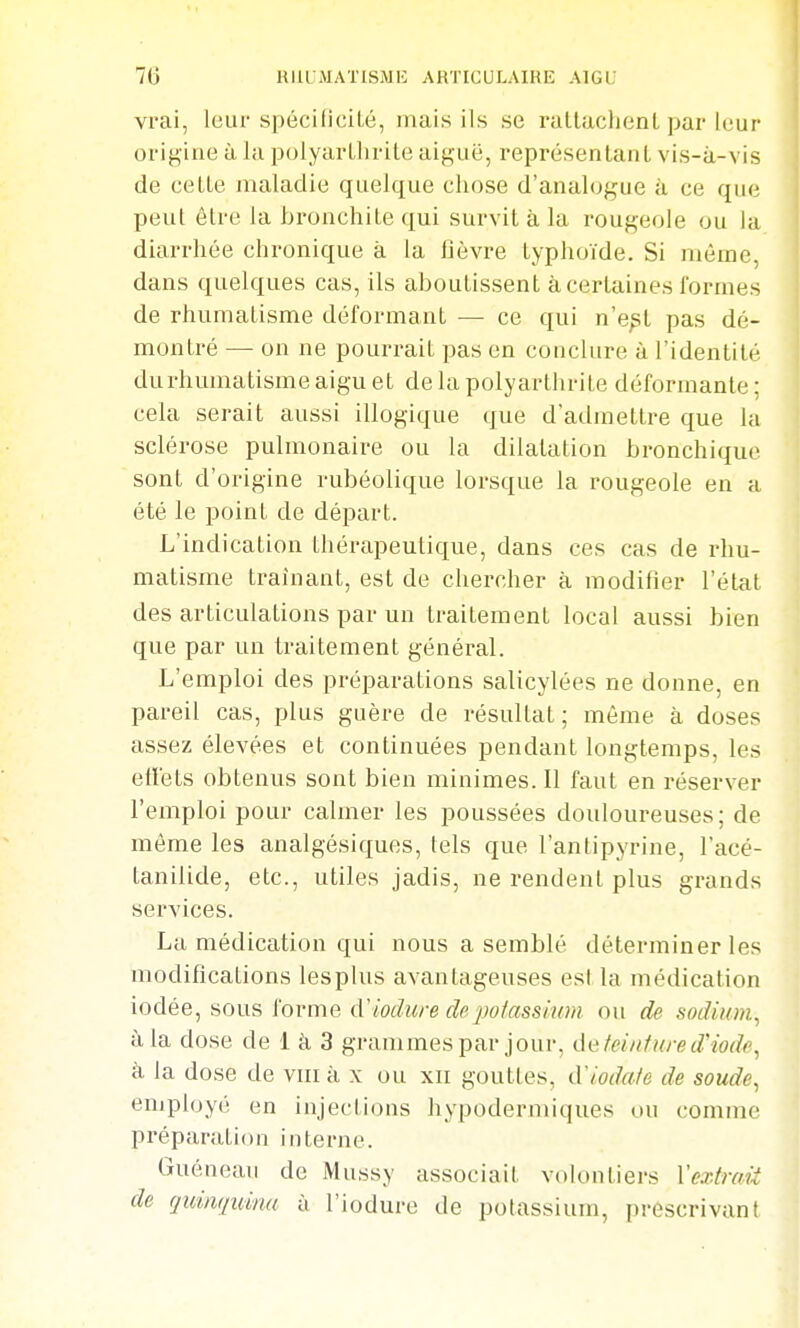 70 UIILMATISMI'; ARTICULAIRE AIGU vrai, leur spécilicilé, mais ils se ralluchenl par leur origine à la polyarllirile aiguë, représenlanl vis-à-vis de cette maladie quelque chose d'analogue à ce que peut être la bronchite qui survit à la rougeole ou la diarrhée chronique à la flèvre typhoïde. Si même, dans quelques cas, ils aboutissent à certaines formes de rhumatisme déformant — ce qui n'e^t pas dé- montré — on ne pourrait pas en conclure à l'identité du rhumatisme aigu et de la polyarthrite déformante ; cela serait aussi illogique que d'admettre que la sclérose pulmonaire ou la dilatation bronchique sont d'origine rubéolique lorsque la rougeole en a été le point de départ. L'indication thérapeutique, dans ces cas de rhu- matisme traînant, est de chercher à modifier l'état des articulations par un traitement local aussi bien que par un traitement général. L'emploi des préparations salicylées ne donne, en pareil cas, plus guère de résultat; même à doses assez élevées et continuées pendant longtemps, les etiets obtenus sont bien minimes. Il faut en réserver l'emploi pour calmer les poussées douloureuses; de même les analgésiques, tels que l'antipyrine, l'acé- tanilide, etc., utiles jadis, ne rendent plus grands services. La médication qui nous a semblé déterminer les modifications lesplus avantageuses est la médication iodée, sous forme d'iodure de potassium ou de sodium, à la dose de 1 à 3 grammes par jour, de feinfured'iode, à la dose de viii à x ou xii gouttes, d'iodafe de soude, employé en injections hypodermiques ou comme préparation interne. Guéneau de Mussy associait volontiers Vextraii de quinquina ù l'iodure de potassium, prescrivant