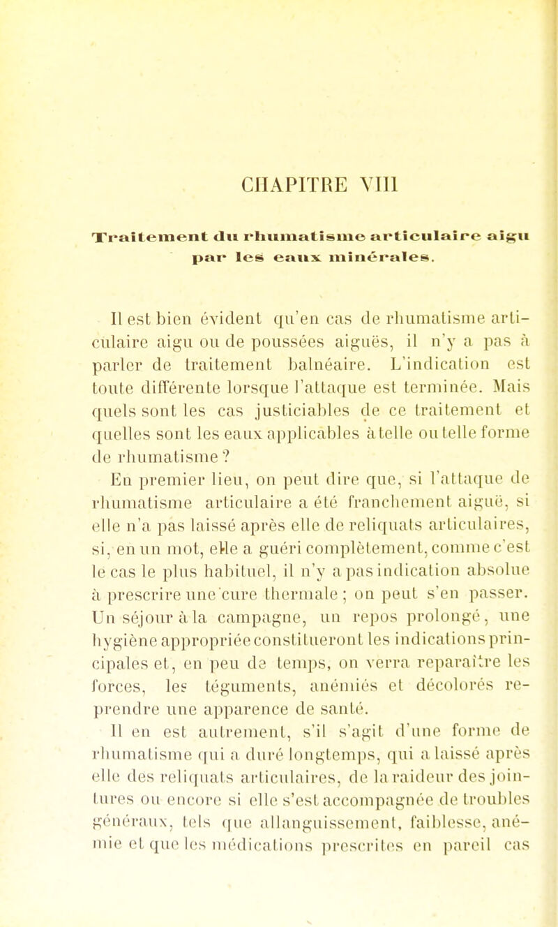 Traîtement tlii rliiimatîsme articulaire ai^u par les eai»x minérales. Il est bien évident qu'en cas de rhumatisme arti- culaire aigu ou de poussées aiguës, il n'y a jias à parler de traitement balnéaire. L'indication est toute ditîérente lorsque l'attaque est terminée. Mais quels sont les cas justiciables de ce traitement et quelles sont les eaux applicables à telle ou telle forme de rhumatisme ? En premier lieu, on peut dire que, si l'attaque de rhumatisme articulaire a été franchement aiguë, si elle n'a pas laissé après elle de reliquats articulaires, si, en un mot, eHe a guéri complètement, comme c'est le cas le plus habituel, il n'y a pas indication absolue à prescrire une cure thermale; on peut s'en passer. Un séjour à la campagne, un repos prolongé, une hygiène appropriée constitueront les indications prin- cipales et, en peu de temps, on verra reparaître les forces, le? téguments, anémiés et décolorés re- prendre une apparence de santé. 11 en est autrement, s'il s'agit d'une forme de rhumatisme ([ui a duré hingtemps, qui a laissé après elle des reliquats articulaires, de la raideur des join- tures ou encore si elle s'est accompagnée de troubles généraux, tels f|ue allanguissement, faiblesse, ané- mie et que les médical ions pres(Tit(>s en ]iareil cas