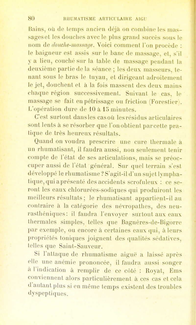 Hiiins, où de Umips aacii'n déjà on coinhiiic Uîs iiias- sag-eseL les douches avec le plus grand succès sous le nom ào, douche-massage. Voici comment l'on pi-ocèdc : le baigneur est assis sur le banc de massage, et, s'il y a lieu, couché sur la table de massage pondant la deuxième partie de la séance ; les deux masseurs, te- nant sous le bras le tuyau, et dirigeant adroitement le jet, douchent et à la fois massent des deux mains chaque région successivement. Suivant le cas, le massage se fait en pétrissage ou friction (Forestier''. L'opération dure de 10 à 13 minutes. C'est surtout dans les cas où les résidus articulaires sont lents à se résorber que l'on obtient par cette pra- tique de très heureux résultats. Quand on voudra prescrire une cure thermale à un rhumatisant, il faudra aussi, non seulement tenir compte de l'état de ses articulations, mais se préoc- cuper aussi de l'état général. Sur quel terrain s'est développé le rhumatisme ? S'agit-il d'un sujet lympha- tique, qui aprésenté des accidents scrofuleux : ce se- ront les eaux chlorurées-sodiques qui produiront les meilleurs résultats ; le rhumatisant appartient-il au contraire à la catégorie des névropathes, des neu- rasthéniques: il faudra l'envoyer surtout aux eaux thermales simples, telles que Bagnères-de-Bigorre par exemple, ou encore à certaines eaux qui, à leurs propriétés toniques joignent des qualités sédatives, telles que Saint-Sauveur. Si l'attaque de rhumatisme aiguë a laissé après elle une anémie prononcée, il faudra aussi songer à l'indication à remplir de ce côté : Royat, Ems conviennent alors particulièrement à ces cas et cela d'autant plus si en môme lemps existent des troubles dyspeptiques.