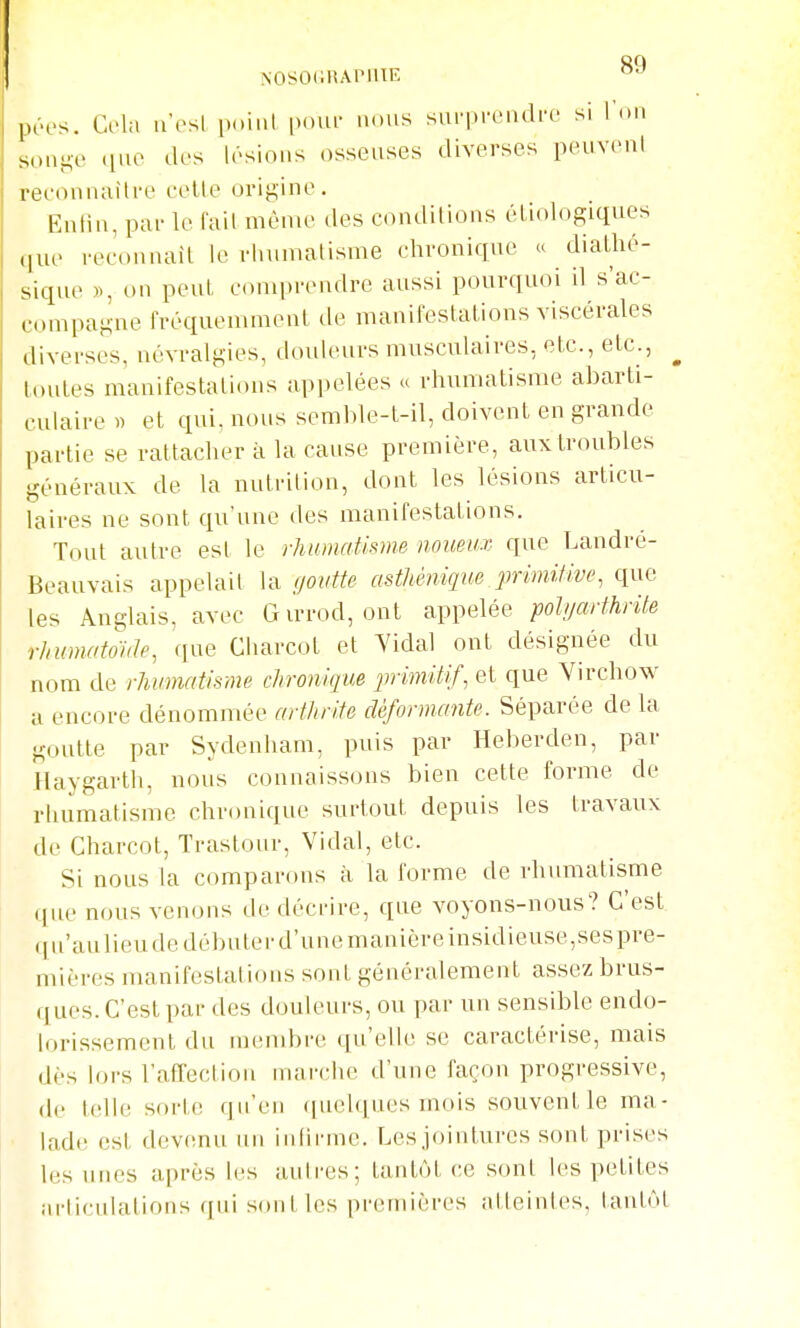 péos. Cola n'osl imiiil pour auiis siu'piriidre si l'on son}^-e (lue des lésions osseuses diverses peuvonl reconnaître cette origine. Enlin, par le l'ail même des conditions étiologiques que reconnaît le rhumatisme chronique « diatlié- sique », on peut comprendre aussi pourquoi il s'ac- compagne Iréquemment de manifestations viscérales diverses, névralgies, douleurs musculaires, etc., etc., ^ toutes manifestations appelées « rhumatisme abarti- culaire » et qui, nous semble-t-il, doivent en grande partie se rattacher à la cause première, aux troubles généraux de la nutrition, dont les lésions articu- laires ne sont qu'une des manifestations. Tout autre est le rhumatisme noueu-v que Landré- Beauvais appelait la ffoiitte asthéniqiie primilive, que les Anglais, avec Girrod, ont appelée polyarthrite rhmnatoute, que Charcot et Yidal ont désignée du nom de rhumatisme chronique primitif, et que Virchow •A encore dénommée arthrite déformante. Séparée de la goutte par Sydenliam, puis par Heberden, par Haygarth, nous connaissons bien cette forme de rhumatisme chronique surtout depuis les travaux de Charcot, Trastour, Vidal, etc. Si nous la comparons à la forme de rlumiatisme que nous venons de décrire, que voyons-nous? C'est qu'aulieude débuter d'unemanicre insidieuse,sespre- mières manifestations sont généralement assez brus- (j ues. C'est par des douleurs, ou par un sensible endo- lorissement du membre qu'elle se caractérise, mais dès lors l'affection marche d'une façon progressive, de telle sorte qu'en quelques mois souvent le ma- lade est devenu un inlirme. Lesjointures sont prises les unes après les aulres; tantôt ce sont les petites articulations qui sont les premières atleintes, lantôl