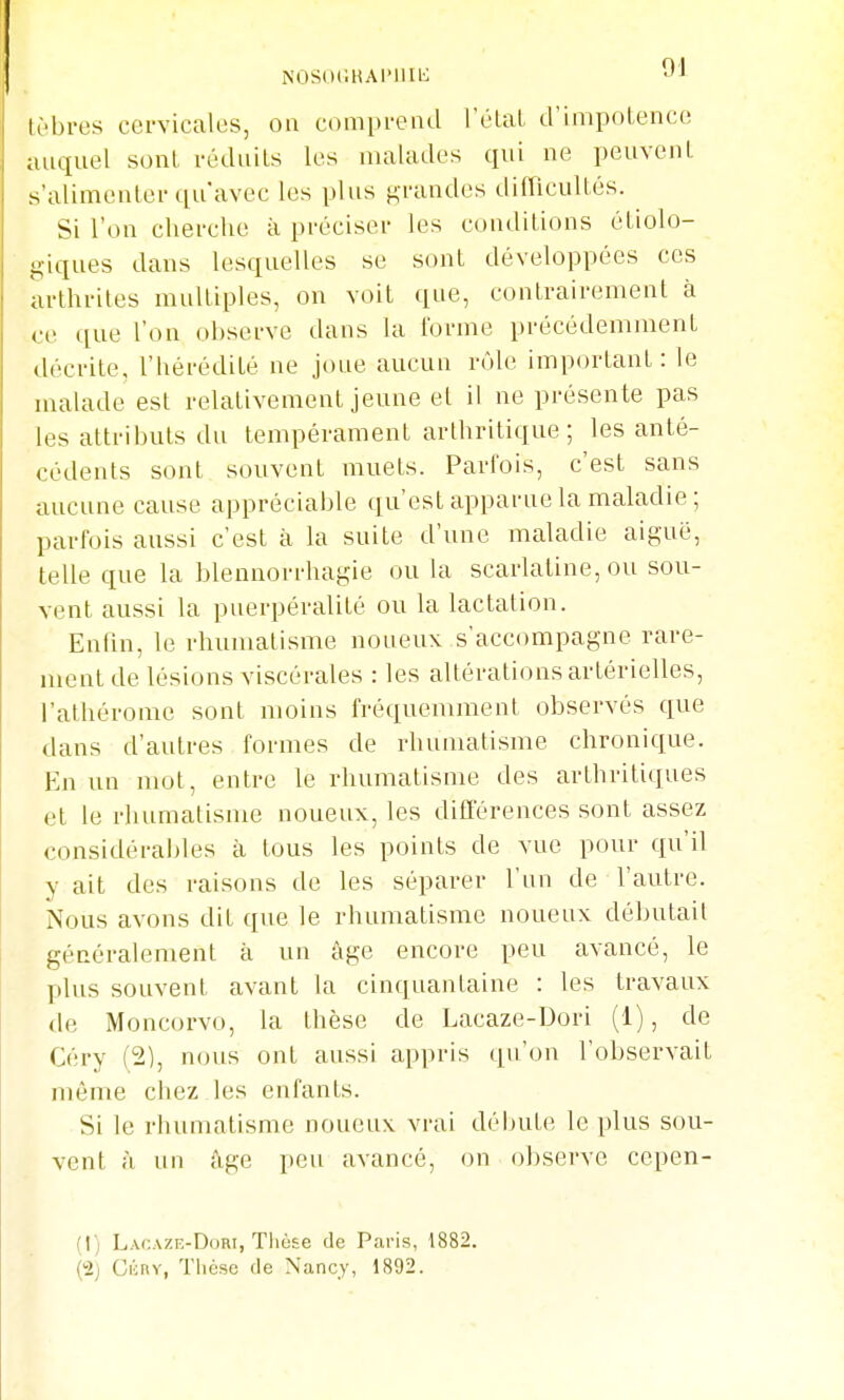 NOSocHAriiti': J-- tèbres cervicales, on compi-eiul l'étal d'impotence auquel sont réduits les malades qui ne peuvent s'alimenter ([uavec les plus grandes difficultés. Si l'on cherche à préciser les conditions étiolo- giques dans lesquelles se sont développées ces arthrites multiples, on voit que, contrairement à ce que l'on observe dans la l'orme précédemment décrite, l'hérédité ne joue aucun rôle important: le malade est relativement jeune et il ne présente pas les attributs du tempérament arthritique; les anté- cédents sont souvent muets. Parfois, c'est sans aucune cause appréciable qu'est apparue la maladie ; parfois aussi c'est à la suite d'une maladie aiguë, telle que la blennorrhagie ou la scarlatine, ou sou- vent aussi la puerpéralité ou la lactation. Enfin, le rhumatisme noueux s'accompagne rare- ment de lésions viscérales : les altérations artérielles, l'athérome sont moins fréquemment observés que dans d'autres formes de rhumatisme chronique. En un nujt, entre le rhumatisme des arthritiques et le rhumatisme noueux, les différences sont assez considérables à tous les points de vue pour qu'il y ait des raisons de les séparer l'un de l'autre. Nous avons dit que le rhumatisme noueux débutait généralement à un âge encore peu avancé, le plus souvent avant la cinquantaine : les travaux de Moncorvo, la thèse de Lacaze-Dori (1), de Céry (2), nous ont aussi appris qu'on l'observait même chez les enfants. Si le rhumatisme noueux vi'ai débute le plus sou- vent à un âge peu avancé, on observe cepen- (1) Lacaze-Dori, Tlicse de Paris, 1882. (2; Cicnv, Thèse de Nancy, 1892.