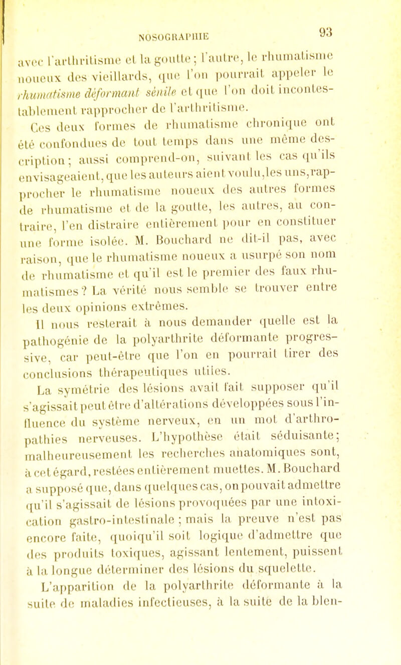 NOSOGlUlMlIli: ««i avec rm-Llinlisme el lagoulte; raiilir, le rluimalisme noueux dos vieillards, que l'ou |)oui'raiL appeler le rhumatisme déformant séy;«7^ el que l'on doit iuconles- tablenieul rapprocher de l'arUiritisnie. Ces deux lornies de i-hiinialisme chronique ont été confondues de louL lenips dans une même des- cription ; aussi comprend-on, suivant les cas qu'ils envisageaient, que les auteurs aient voulu,les uns,rap- procher le rhumatisme noueux des autres formes de rhumatisme et de la goutte, les autres, au con- traire, l'en distraire entièrement pour en constituer une forme isolée. M. Bouchard ne dit-il pas, avec raison, que le rhumatisme noueux a usurpé son nom de rhumatisme et qu'il est le premier des faux rhu- matismes ? La vérité nous semble se trouver entre les deux opinions extrêmes. Il nous resterait à nous demander quelle est la palhogénie de la polyarthrite déformante progres- sive, car peut-être que l'on en pourrait tirer des conclusions thérapeutiques utiles. La symétrie des lésions avait lait supposer qu'il s'agissait peut être d'altérations développées sous l'in- fluence du système nerveux, en un mot d'arthro- pathies nerveuses. L'hypothèse était séduisante; malheureusement les recherches anatomiques sont, à cet égard, restées entièrement muettes. M. Bouchard a supposé que, dans quelques cas, onpouvait admettre qu'il s'agissait de lésions provoquées par une intoxi- cation gastro-intestinale ; mais la preuve n'est pas encore faite, quoiqu'il soit logique d'admettre que des produits toxiques, agissant lentement, puissent à la longue déterminer des lésions du squelette. L'apparition de la polyarthrite déformante à la suite de maladies infectieuses, à la suite de la bleu-