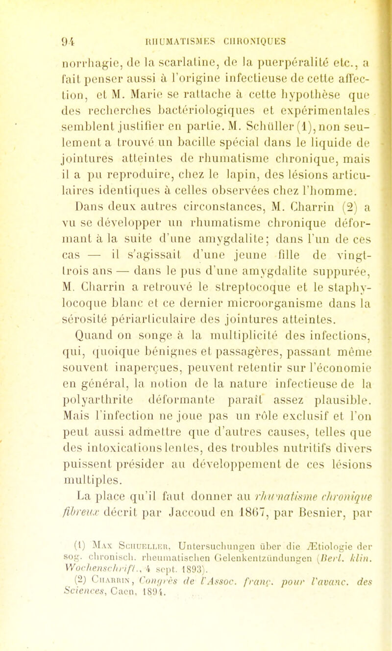 nori-liagic, de la scarlaliiie, de la puerpéralilé etc., a fail penser aussi à l'origine infectieuse de celte afl'ec- tion, et M. Marie se ratlaclie à celte liypollièse que des reclierches bactériologiques et expérimentales semblent justifier en partie. M. Schiiller (1), non seu- lement a trouvé un bacille spécial dans le liquide de jointures atteintes de rhumatisme chronique, mais il a pu reproduire, chez le lapin, des lésions articu- laires identiques à celles observées chez l'homme. Dans deux autres circonstances, M. Charrin (2) a vu se développer un rhumatisme chronique défor- mant à la suite d'une amygdalite; dans l'un de ces cas — il s'agissait d'une jeune fille de vingt- trois ans — dans le pus d'une amygdalite suppurée, M. Cliarrin a retrouvé le streptocoque et le staphy- locoque blanc et ce dernier microorganisme dans la sérosité périarticulaire des jointures atteintes. Quand on songe à la multiplicité des infections, qui, quoique bénignes et passagères, passant même souvent inaperçues, peuvent retentir sur l'économie en général, la notion de la nature infectieuse de la polyarthrite déformante parait assez plausible. Mais l'infection ne joue pas un rôle exclusif et l'on peut aussi admettre que d'autres causes, telles que des intoxications lentes, des troubles nutritifs divers puissent présider au développement de ces lésions multiples. La place qu'il faut donner au rlncuatismc chronique fibreux décrit par Jaccoud en 18(j7, par Besnier, par (1) Max Sgiiuf.llkii, Untersucliungen ulter die /Etiologie fier sog. clu'oniscli. rlieumatisclien ficlenkciitzundLingen [Herl. kUii. Wochenschrifl., 4 sept. 1893). (2) CiiARiiiN, (diif/irs (le i'Assoc. fraiii'. pour l'avanc. des Sciences, Cacn, 189'i.