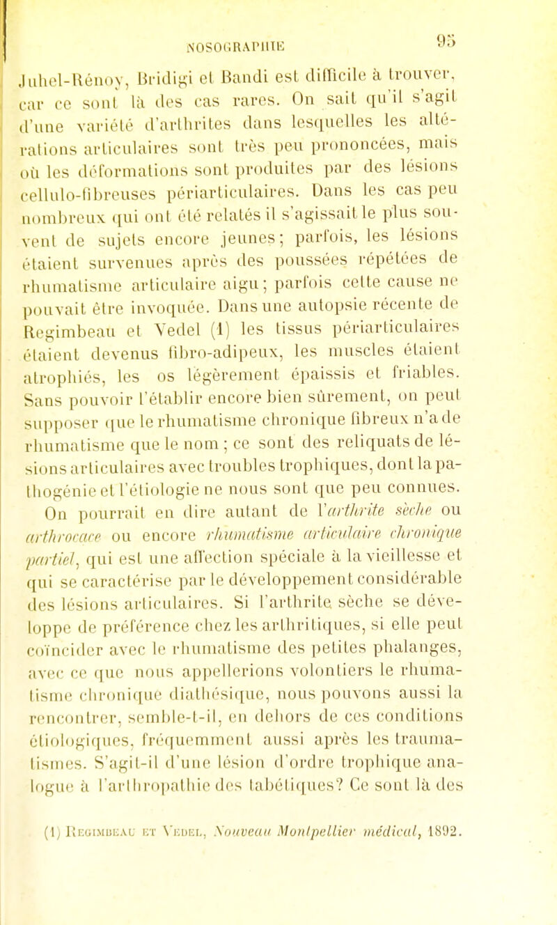 NOSOGRArilIl': Juliel-Uénoy, Bridij^i el Bandi est difncUe à Irouver, car ce soiU là des cas rares. On sait qu'il s'agil d'une variété d'arthrites dans lesquelles les alté- rations articulaires sont très peu prononcées, mais où les déformations sont produites par des lésions cellulo-tibreuses périarticulaires. Dans les cas peu nombreux qui ont été relatés il s'agissait le plus sou- vent de sujets encore jeunes; parfois, les lésions étaient survenues après des poussées répétées de rhumatisme articulaire aigu ; parfois cette cause ne pouvait être invoquée. Dans une autopsie récente de Regimbeau et Vedel (1) les tissus périarticulaires étaient devenus fdjro-adipeux, les muscles étaient atrophiés, les os légèrement épaissis et friables. Sans pouvoir l'établir encore bien sûrement, on peut supposer que le rhumatisme chronique fibreux n'a de rhumatisme que le nom ; ce sont des reliquats de lé- sions articulaires avec troubles trophiques, don t la pa- Hiogénie et l'étiologie ne nous sont que peu connues. On pourrait en dire autant de Varthrite sklie ou arthroracf ou encore rhumatisme arfirulaire chronique 'partiel^ qui est une affection spéciale à la vieillesse et qui se caractérise par le développement considérable des lésions articulaires. Si l'arthrite sèche se déve- loppe de préférence chez les arthritiques, si elle peut coïncider avec le rhumatisme des petites phalanges, avec ce que nous appellerions volontiers le rhuma- tisme chronique diatliésique, nous pouvons aussi la rencontrer, semble-l-il, en dehors de ces conditions éliologiques. fréquemment aussi après les trauma- tisHies. S'agit-il d'uue lésion d'ordre trophique ana- logue à l'arlliropathie des tabétiques? Ce sont là des
