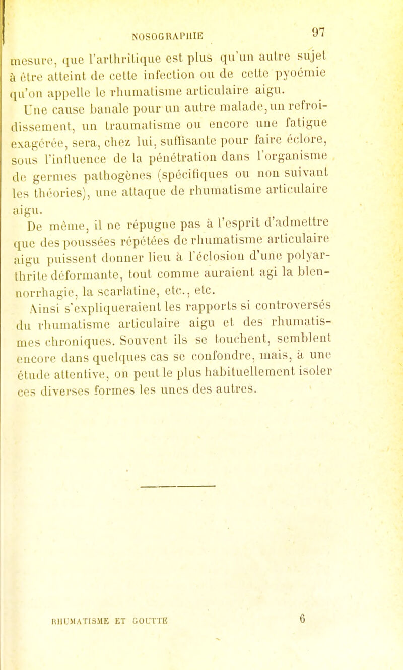 NOSOGRAPUIE ^' mesure, que rarLliritique est plus qu'un auLre sujet à èti-e atteint de cette infection ou de cette pyoémie qu'où appelle le rhumatisme articulaire aigu. Une cause banale pour un autre malade, un refroi- dissement, un traumatisme ou encore une fatigue exagérée, sera, chez lui, suffisante pour faire éclore, sous l'inlluence de la pénétration dans l'organisme de germes pathogènes (spécifiques ou non suivant les théories), une attaque de rhumatisme articulaire aigu. De même, il ne répugne pas à l'esprit d'admettre que des poussées répétées de rhumatisme articulaire aigu puissent donner lieu à l'éclosion d'une polyar- thrite déformante, tout comme auraient agi la blen- norrhagie, la scarlatine, etc., etc. Ainsi s'expliqueraient les rapports si controversés du rhumatisme articulaire aigu et des rhumatis- mes chroniques. Souvent ils se touchent, semblent encore dans quelques cas se confondre, mais, à une étude attentive, on peut le plus habituellement isoler ces diverses formes les unes des autres. ItllUMATIâME ET GOUTTE 6