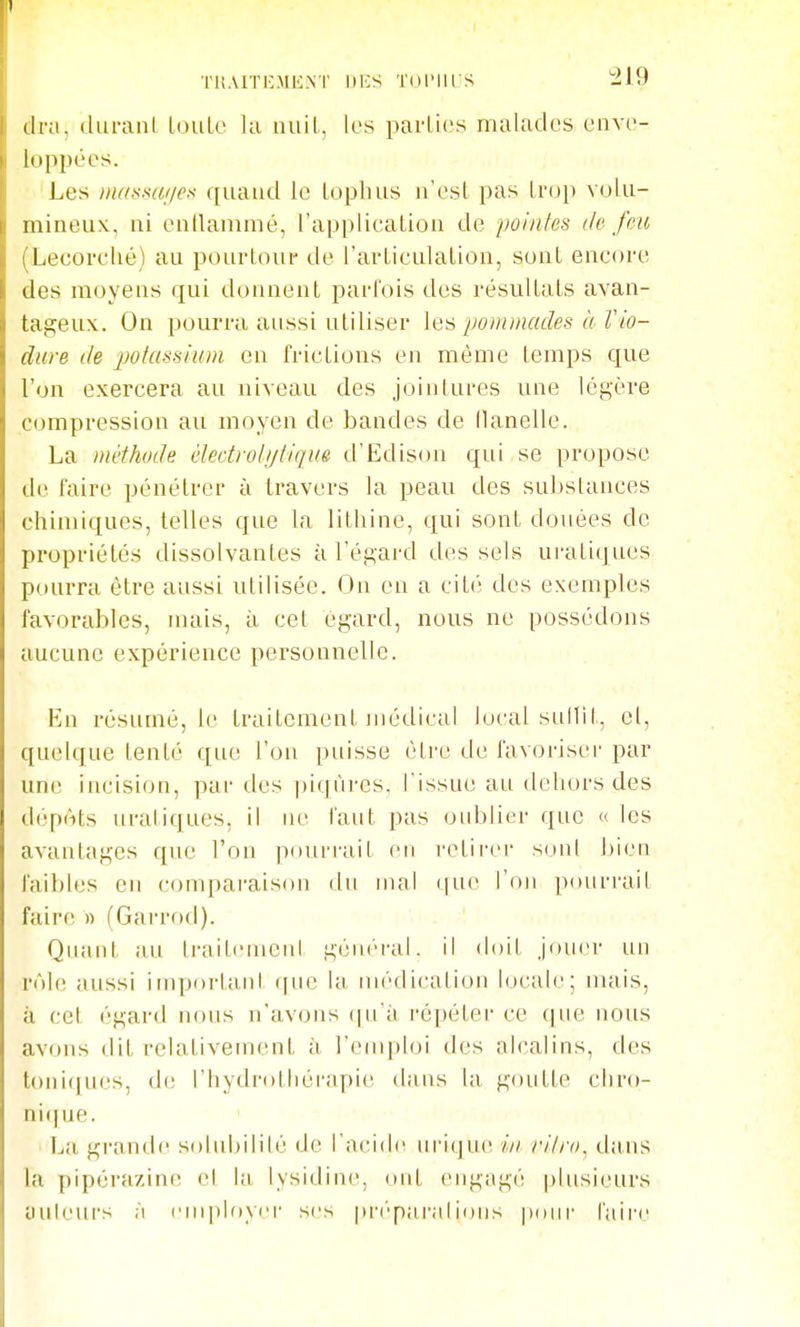 riiAITICMENI' DICS TDI'IIIS cira, dui-anl loule lu iiuil, les parties malades enve- loppées. Les inassuf/es quand le lopluis n'est pas Inji) volu- mineux, ni enllanimé, l'application de poinfes île J'en (Lecorclié) au pourtour de l'articulation, sont encore des moyens qui donnent parfois des résultats avan- tageux. On pourra aussi utiliser les pommades à Vio- dure de potassium en frictions en mémo temps que l'on exercera au niveau des jointures une légère compression au moyen de bandes de llanelle. La méthode électrotijtique d'Edison qui se propose de faire pénétrer à travers la peau des sul)stances chimiques, telles que la lithine, qui sont douées de propriétés dissolvantes à l'égard des sels uratiques pourra être aussi utilisée. On en a cité des exemples favorables, iiuus, à cet égard, nous ne possédons aucune expérience personnelle. En résumé, le traitement jiiédical local sullil-, el, quelque tenté que l'on puisse être de favoriser par une incision, par des ])iqnres. l'issue au dehors des dépôts uraliques, il ne faut pas oid:)lier que « les avantages que l'on pourrait en retirer son! bien faibles en comparaison du mal (|ue l'on pourrait faire » (Garrod). Quant au traitenieul général, il <loit Jouer un rôle aussi important que la médication locale; mais, à cet égard nous n'avons (|u'à répéter ce (|ue nous av(nis dit relativement à l'emploi des alcalins, des toni([ues, di; l'hydrothérapie dans la goutte cliro- ni(|ue. La grand(i solubilité de l'acide lU'ique iii r/lro, dans la pipérazinn el la lysidine, ont engagé plusieurs uuleurs ;'i i'ni[)loycr ses pri'parnlions pour faire