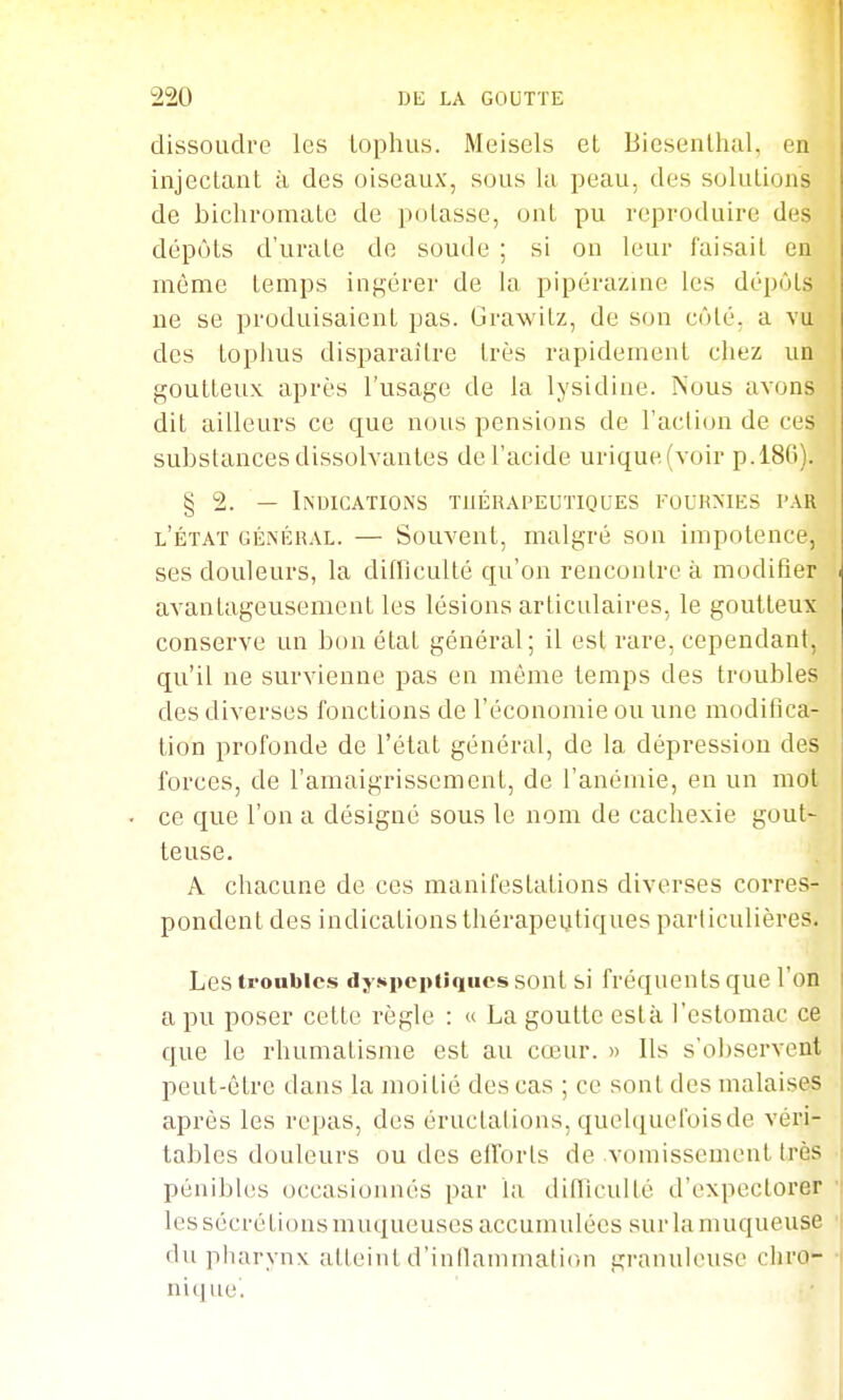 dissoudre les lophiis. Meisels el Biesenlhal, en injectant à des oiseaux, sous la peau, des solutions de bichromate de potasse, ont pu reproduire des dépôts d'urate de soude ; si on leur faisait en même temps ingérer de la pipérazine les dépôts ne se produisaient pas. Grawitz, de son côté, a vu des tophus disparaître très rapidement chez un goutteux après l'usage de la lysidine. Nous avons dit ailleurs ce que nous pensions de l'action de ces substances dissolvantes de l'acide urique(voir p.186). § 2. — Indications tuérapeutiques fourmes par l'état général. — Souvent, malgré son impotence, ses douleurs, la difflculté qu'on rencontre à modifier avantageusement les lésions articulaires, le goutteux conserve un bon état général; il est rare, cependant, qu'il ne survienne pas en même temps des troubles des diverses fonctions de l'économie ou une modifica- tion profonde de l'état général, de la dépression des forces, de l'amaigrissement, de l'anémie, en un mot . ce que l'on a désigné sous le nom de cachexie gout- teuse. A chacune de ces manifestations diverses corres- pondent des indications thérapeutiques particulières. Les troubles dyspeptiques sont si fréquents que l'on a pu poser cette règle : « La goutte esta l'estomac ce que le rhumatisme est au cœur. » Ils s'o])servent peut-être dans la moitié des cas ; ce sont des malaises après les repas, des éructations, quelquefoisde véri- tables douleurs ou des efforts de vomissement très pénibles occasionnés par la difTiculté d'expectorer les sécrétions muqueuses accumulées sur la muqueuse du pliarynx atteint d'inllammaiion granuknisc chro- nique.