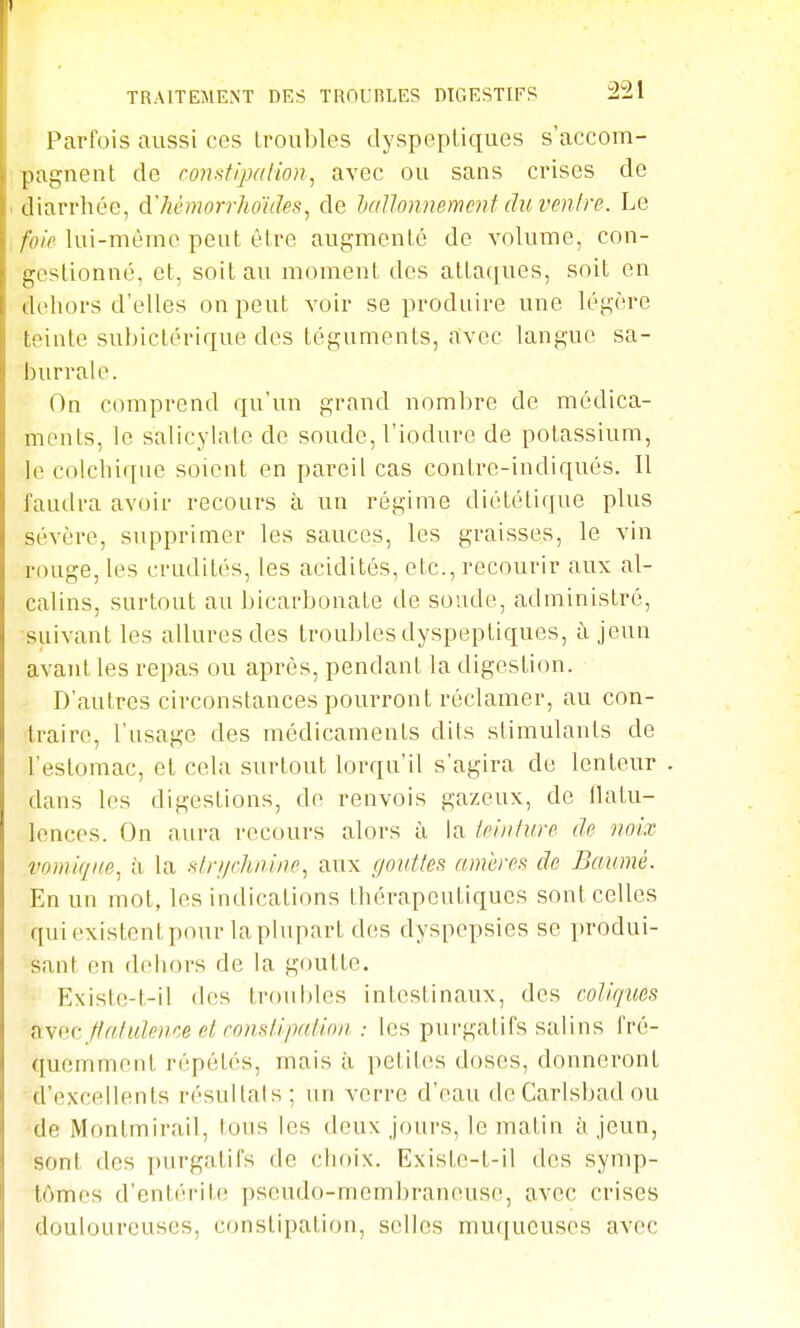 Parfois aussi ces troubles dyspepUques s'accom- pagnent de comtipalion^ avec ou sans crises de diarrhée, d'hémorrhoules, de hallonnemenf du venire. Le foie lui-mèmo peut être augmenté de volume, con- gestionné, et, soit au moment des atta(jues, soit en dehors d'elles on peut voir se produire une légère teinte subictérique des téguments, avec langue sa- burrale. On comprend qu'un grand nombre de médica- ments, le salicylate de soude, l'iodure de potassium, le colchique soient en pareil cas contre-indiqués. Il faudra avoir recours à un régime diététique plus sévère, supprimer les sauces, les graisses, le vin rouge, les crudités, les acidités, etc., recourir aux al- calins, surtout au bicarbonate de soude, administré, suivant les allures des troubles dyspeptiques, à jeun avant les repas ou après, pendant la digestion. D'autres circonstances pourront réclamer, au con- traire, l'usage des médicaments dits stimulants de l'estomac, et cela surtout lorqu'il s'agira de lenteur dans les digestions, de renvois gazeux, de llatu- lences. On aura recours alors ù la ieiniure (h noix vomiqiie, il la slri/chnine, aux gouttes mnères de Baumè. En un mot, les indications thérapeutiques sont celles qui existent pour la plupart des dyspepsies se produi- sant en dehors de la goutte. • Existe-t-il des troubles intestinaux, des coliques fivoc ffa/ulenoe el rojisl.ipnlion : les purgatifs salins fré- quemment répétés, mais à petites doses, donneront d'excellents résultats ; un verre d'eau deCarlsbadou de Montmirail, tous les deux jours, le matin à jeun, sont des purgatifs de choix. Existe-t-il des symp- tômes d'entérite pseudo-membraneuse, avec crises douloureuses, constipation, selles muqueuses avec