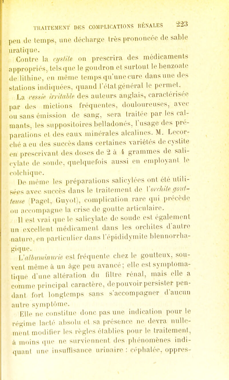 pou do leinps, une décluirgo très prnnoncoo de sable uratiquo. Conti'O la ci/slile on prescrira des médicaments appropriés, tels que le goudron et surtout lebenzoato do lilhine, en même temps qu'unocuro dans une dos stations indiquées, quand l'état général le permet. La vessie In-itaVle dos auteurs anglais, caractérisée par dos mictions fréquentes, douloureuses, avec ou sans émission de sang, sera traitée par les cal- mants, les suppositoires belladonés, l'usage dos pré- parations et des eaux minérales alcalines. M. Lecor- clié aeu des succès dans certaines variétés de cystite en prescrivant des doses de 2 à 4 grammes de sali- cylalo lie soude, quelquefois aussi en employant lo colcliique. Do nu'mo les préparations salicylées ont été utili- sées avec succès dans le Iraitomont do Voirhile gout- teuse (Pagol, Guyot), complication rare qui précède ou accompagne la crise de goulte articulaire. 11 est vi-ai que lo salicylale do soude est également un excellent médicament dans les orcliites d'autre nature, en parliculior dans l'épididymile blennorrha- giquo. Valhwnvnirie est fréquente chez lo goutteux, sou- vent même à un ùge peu avancé; elle est synqîtoma- tique d'une altération du filtre rénal, mais elle a comme principal caractère, de pouvoir persister pen- dant fort longtemps sans s'accompagner d'aucun autre symptôme. Elle ne (;onsliluo dniu- pas une indication pour le régime lacté absolu et sa présence no devra nulle- ment modilioi- les règles élablies pour le IraitemenI, à moins (pic no surviennent dos phénomènes indi- quant une insutlisaucc urinaire : ci'qdialée, oppres-