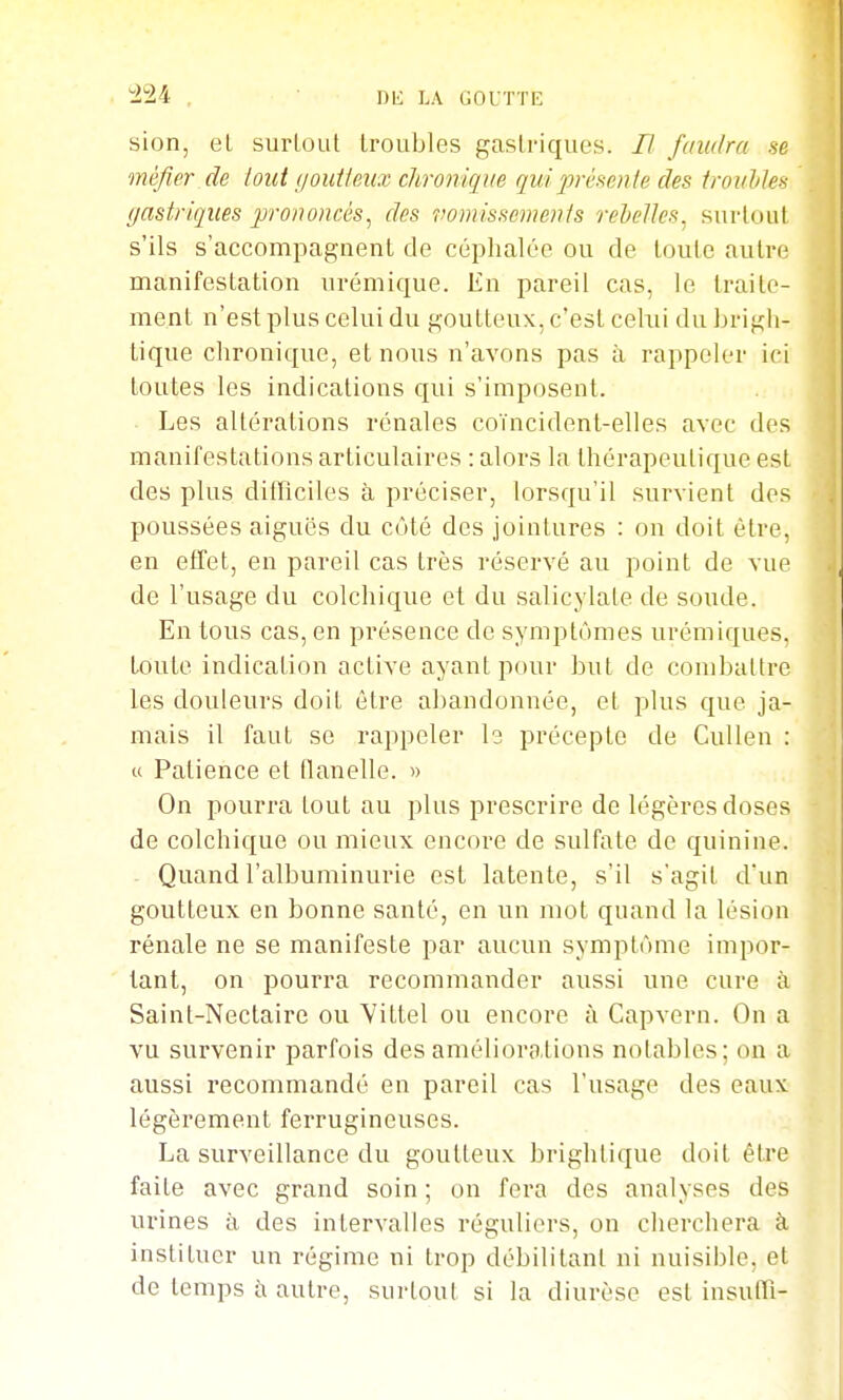 424 sion, el surloul Iroubles gastriques. B faudra se méfier de tout ijoutieux chronique qidfrèmxle des troiddes (jastriques prononcés^ des vomisscmenis rehelles^ surloul s'ils s'accompagnent de céphalée ou de toute autre manifestation urémique. En pareil cas, le traite- ment n'est plus celui du goutteux, c'est celui du brigh- tique chronique, et nous n'avons pas à rappeler ici toutes les indications qui s'imposent. Les altérations rénales coïncident-elles avec des manifestations articulaires : alors la thérapeutique est des plus difficiles à préciser, lorsqu'il survient des poussées aiguës du côté des jointures : on doit être, en effet, en pareil cas très réservé au point de vue de l'usage du colchique et du salicylale de soude. En tous cas, en présence de symptômes urémiques. toute indication active ayant pour but de combattre les douleurs doit être abandonnée, et plus que ja- mais il faut se rappeler Is précepte de Cullen : u Patience el flanelle. » On pourra tout au plus prescrire de légères doses de colchique ou mieux encore de sulfale de quinine. Quand l'albuminurie est latente, s'il s'agit dun goutteux en bonne santé, en un mot quand la lésion rénale ne se manifeste par aucun symptôme impor- tant, on pourra recommander aussi une cure à Saint-Nectaire ou Yittel ou encore à Capvern. On a vu survenir parfois des améliorations notables; on a aussi recommandé en pareil cas l'usage des eaux légèrement ferrugineuses. La surveillance du goutteux brighlique doit être faite avec grand soin ; on fera des analyses des urines à des intervalles réguliers, on cherchera à instituer un régime ni trop débilitant ni nuisible, et de temps îi autre, surtout si la diurèse est insuffi-