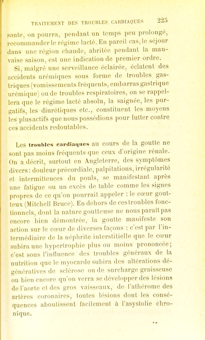 Tn.MTKMKiNT DES TROUHLES CARDIAQUES LLv> santé, on pourra, pendant un temps pou prolongé, recommander le régime lacté. En pareil cas, le séjour dans une région chaude, abritée pendant la mau- vaise saison, est une indication de premier ordre. Si, malgré une serveillance éclairée, éclatent des accidents urémiques sous forme de troubles gas- triques (vomissements fréquents, embarras gastrique urémique) ou de troubles respiratoires, on se rappel- lera que le régime lacté absolu, la saignée, les pur- gatifs, les diurétiques etc., constituent les moyens les plus actifs que nous possédions pour lutter contre ces accidents redoutables. Les troubles cardiaques au cours de la goutte ne sont pas moins fréquents que ceux d'origine rénale. On a décrit, surtout en Angleterre, des symptômes divers: douleur précordiale, palpitations, irrégularité et intermittences du pouls, se manifestant après une fatigue ou un excès de table comme les signes propres de ce qu'on pourrait appeler : le cœur gout- teux (Mitchell Bruce). En dehors de ces troubles fonc- tionnels, dont la nature goutteuse ne nous paraîtpas encore bien démontrée, la goutte manifeste son action sur le cœur de diverses façons : c'est par l'in- termédiaire de la néphrite interstitielle que le cœur subira une hypertrophie plus ou moins prononcée; c'est sous l'intluence des troubles généraux de la nutrition que le myocarde subira des altérations dé- génératives de sclérose ou de surcharge graisseuse ou bien encore qu'on verra se développer des lésions de l'aorte et des gros vaisseaux, de l'athérome des artères coronaires, toutes lésions dont les consé- quences aboutissent facilement à l'asystolie chro-