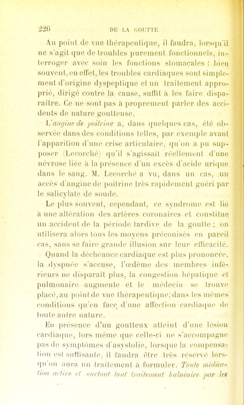 Au poilil (le vue IhérapeuLique, il faudra, lorsqu'il ne s'agiL que de troubles purement fonctionnels, in- terroger avec soin les fonctions stomacales : bien souvent, en effet, les troubles cardiaques sont simple- ment d'origine dyspeptique et un traitement appro- prié, dirigé contre la cause, sufTit à les faire dispa- raître. Ce ne sont pas à proprement parler des acci- dents de nature goutteuse. VaaginecU jwitrine a, dans quehiues cas, été ob- servée dans des conditions telles, par exemple avant l'apparition d'une crise articulaire, qu'on a pu sup- poser (Lecorché) qu'il s'agissait réellement d'une névrose liée à la présence d'un excès d'acide urique dans le sang. M. Lecorché a vu, dans un cas, ,un accès d'angine de poitrine très rapidemeni guéri par le salicylate de soude. Le plus souvent, cependant, ce syndrome est lié à une altération des artères coronaires et constitue un accident de la période tardive de la goutte ; on utilisera alors tous les moyens préconisés en pareil cas, sans se l'aire grande illusion sur leur elTicacilé. Quand la déchéance cardiaque est plus prononcée, la dyspnée s'accuse, l'œdème des membres infé- rieurs lu' disparaît plus, la congesli(ni lii'patique ci pulmonair(! augmente et le médecin se trouve plac('',au pi)iul(l(^ vue lhérapeuti(|ue;dans h^s nuques conditions (|u'en l'acc^ d'une an'ccliini cardiaque de louli^ autre nature. Eu pi-ésence d'un goutteux atteint d'uiu' lésion cai-diaifue, lors môme que celle-ci ne s'accompagne pasde syuipt(uues d'asyslolie, lorsque la compensa- tion es! sutlisanle. il faudra éire très réservé lors- qu'on aura un traitement à f()rniuler. Toule mèiliai- luDi (irfirp cl surfont tout traHement balnéaire jm- les