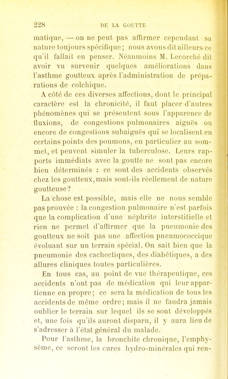malique, —on ne peut pas afTirmcr cependant sa nature toujours spécifique ; nous avons dit ailleurs ce qu'il fallait en penser. Néanmoins M. Lecorclié dit avoir vu survenir quelques améliorations dans l'asthme goutteux après l'administration de prépa- rations de colchique. A côté de ces diverses afTections, dont le principal caractère est la chronicité, il faut placer d'autres phénomènes qui se présentent sous l'apparence de fluxions, de congestions pulmonaires aiguës ou encore de congestions subaiguës qui se localisent en certains points des poumons, en particulier au som- met, et peuvent simuler la tuberculose. Leurs rap- ports immédiats avec la goutte ne sont pas encore bien déterminés : ce sont des accidents observés chez les goutteux, mais sont-ils réellement de nature goutteuse? La chose est possible, mais elle ne nous semble pas prouvée : la congestion pulmonaire n'est parfois que la complication d'une néphrite interstitielle et rien ne permet d'affirmer que la pneumonie des goutteux ne soit pas une affection pncumococcique évoluant sur un terrain spécial. On sait bien que la pneumonie des cachectiques, des diabétiques, a des allures cliniques toutes particulières. En tous cas, au point de vue thérapeutique, ces accidents n'ont pas de médication qui leur appar- tienne en propre; ce sera la médication do tous les accidents de même ordre; mais il ne faudra jamais oublier le terrain sur lequel ils se sont développés et, une fois qu'ils auront disparu, il y aura lieu de s'adresser à l'état général du nialade. Pour l'asthme, la bronchite chronique, l'emphy- sème, ce seront les cures hydro-minérales qui ren-