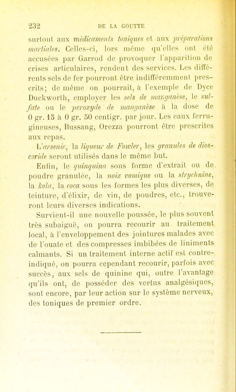 sui'loul aux médicaments toniques cl aux jirèpnrations martiales. Celles-ci, lors même qu'elles onl élé accusées par Garrod de provoquer l'apparilion de crises articulaires, rendent des services. Les diffé- rents sels de fer pourront être indifféremment pres- crits; de même on pourrait, à l'exemple de Dyce Duckworth, employer les sels cle manganèse, le sul- fate ou le peroxyde de manganèse à la dose de 0 gr. 15 à 0 gr. 50 centigr. par jour. Les eaux ferru- gineuses, Bussang, Orezza pourront être prescrites aux repas, Varsenie, la liqueur de Fowler, les granules de dios- coride seront utilisés dans le même but. Enfin, le quinquina sous forme d'extrait ou de poudre granulée, la noix vomique ou la strychnine, la Ma, la coca sous les formes les plus diverses, de teinture, d'élixir, de vin, de poudres, etc., trouve- ront leurs diverses indications. Survient-il une nouvelle poussée, le plus souvent très subaiguë, on pourra recourir au traitement local, à l'enveloppement des jointures malades avec de l'ouate et des compresses imbibées de liniments calmants. Si un traitement interne actif est contre- indiqué, on pourra cependant recourir, parfois avec succès, aux sels de quinine qui, outre l'avantage qu'ils ont, de posséder des vertus analgésiques, sont encore, par leur action sur le système nerveux, des toniques de premier ordre.