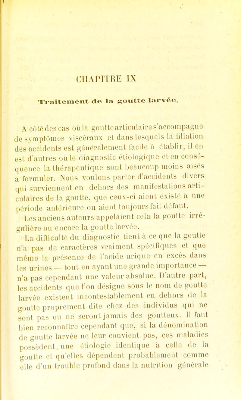 Traitement de la goutte larvée. A côté des cas oùla goulteavliculaire s accompagne desymplômes viscéraux et dans lesquels la iiliation des accidents est généralement facile à établir, il en est d'autres où le diagnostic étiologique et en consé- quence la thérapeutique sont beaucoup moins aisés à formuler. Nous voulons parler d'accidents divers qui surviennent en dehors des maniPestalions arti- culaires de la goutte, que ceux-ci aient existé à une période antérieure ou aient toujours fait défaut. Les anciens auteurs appelaient cela la goutte irré- gulière ou encore la goutte larvée. La difliculté du diagnostic tient à ce que la goutte n'a pas de caractères vraiment spécifiques et que même la présence de l'acide urique en excès dans les urines — tout en ayant une grande importance — n'a pas cependant une valeur absolue. D'autre part, les accidents que l'on désigne sous le nom de goutte larvée existent incontestablement en dehors de la goutte proprement dite chez des individus qui ne sont pas ou ne seront jamais des goutteux. Il faut bien reconnaître cependant que, si la dénomination de goutte larvée ne leur convient pas, ces maladies possèdent une étiologie identique k celle de la goutte et qu'elles dépendent probablement comme elle d'un Irouble profond dans la nutrition générale