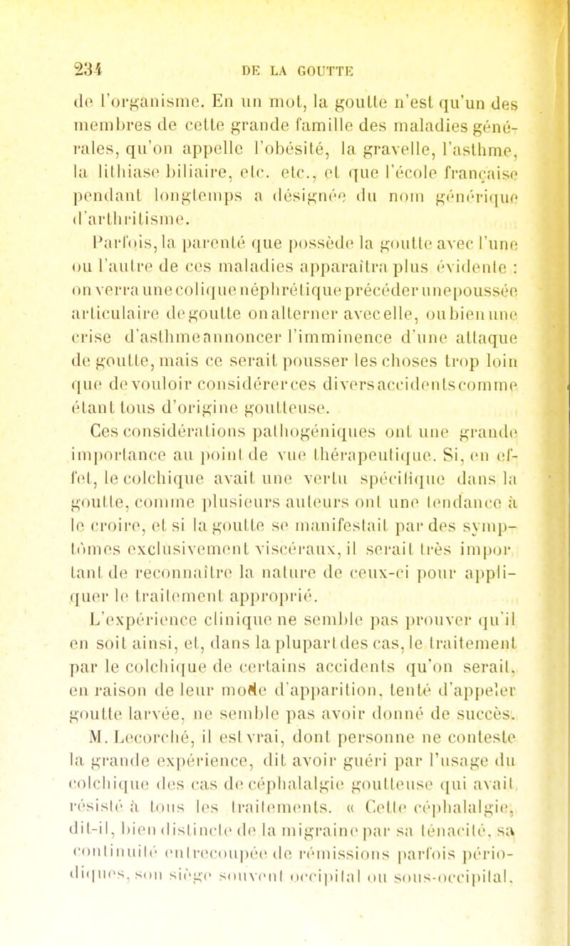 dfi l'organisme. En un moL, la goutte n'est qu'un des membres de celte grande famille des maladies géné- rales, qu'on appelle l'obésité, la gravelle, l'asthme, la lithiase biliaire, etc. etc., et que l'école française pendant longtemps a désignée du nom gén(''rique d'arthritisme. l^arfois, la parenté que possède la goutte avec l'une ou l'autre de ces maladies apparaîtra plus évidente : on verra une colique néphrétique précéder unepousséc articulaire dégoutte onalterner avecelle, oubienune crise d'asthmeannoncer l'imminence d'une attaque de goutte, mais ce serait pousser les choses trop loin que devouloir considérerces diversaccidenlscomme étant tous d'origine goutteuse. Ces considérations palhogéniques ont une grande importance au point de vue thérapeutique. Si, en ef- fet, le colchique avait une vertu spéciliqne dans la goutte, comme plusieurs auteurs ont une lendance à le croire, et si la goutte se manifestait par des synq^- tnmes exclusivement viscéraux, il serait Irès impur tant de reconnaître la nature de ceux-ci pour appli- quer le traitement approprié. L'expérience clinique ne semble pas prouver qu'il en soit ainsi, et, dans la plupart des cas, le traitement par le colchique de certains accidents qu'on serait, en raison dateur moKe d'apparition, tenté d'appeler goutte larvée, ne semble pas avoir donné de succès. M. Lecorclié, il est vrai, dont personne ne conteste la grande expérience, dit avoir guéri par l'usage du colchique des cas de céphalalgie goutteuse qui avait résisté à tous les traitements. « Celle céphalalgie, dit-il, bien {iistinclc de la migraine par sa ténacité, sa continuité entnM'uupée de l'émissions parfois ])ério- di([nes, Sdii siège souvent (iccipital ou soiis-oeci])ital.