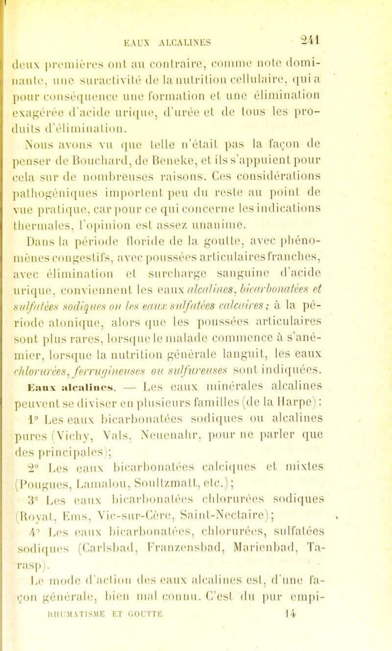 deux premières ont au contraire, comme note domi- nante, une suractivité de lanulritioa cellulaire, cjuia pour conséquence uue formation et une élimination exagérée d'acide urique, d'urée et de tous les pro- duits d'élimination. Nous avons vu que telle n'était pas la façon de penser de Bouchard, de Beneke, et ils s'appuient pour cela sur de nombreuses raisons. Ces considérations pathogéniques importent peu du reste au point de vue pratique, car pour ce qui concerne les indications thermales, l'opinion est assez unanime. Dans la période floride de la goutte, avec phéno- mènes congestifs, avec poussées articulaires franches, avec élimination et surcharge sanguine d'acide urique, conviennent les emi\ cdcalineSj bicarlonatées et sulfatées sodiques ou les eauz sulfatées calcaires; à la pé- riode atonique, alors que les poussées articulaires sont plus rares, lorsque le malade commence ù, s'ané- mier, lorsque la nutrition générale languit, les eaux chlorurées^ ferrufjineaSCS ou sulfureuses sont indiquées. Eanx siicaliues. — Les eaux minérales alcalines peuvent se diviser en plusieurs familles (de la Harpe) : 1° Les eanx bicarbonatées sodiques ou alcalines pures (Vichy, Vais. Neueuahr, pour ne parler que des principales); '2° Les eaux bicarbonatées calciques et mixtes (Fougues, Lamalou, Soult/matl, etc.); 3 Les eaux bicarlxmatées chlorurées sodiques (Royal, Ems, Vic-snr-Cèn!, Saint-Nectaire); Les eanx bicarbonatées, chlorurées, snifatées sodiques (Carlshad, Franzensl)ad, Marionbad, Ta- rasp). IjC mode d'aclion des eaux alcalines est, d'nne fa- çon générale, bien mal cou un. C'est du pur empi- IIIII.MATI^^.ME HT GOCTÏK d4