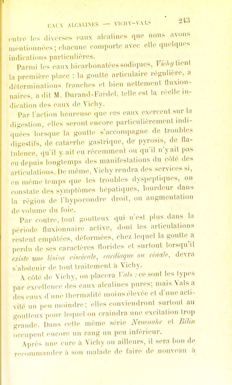 \ AI.C.Al.INKS — Vir.UY-V.U.s iMiIro les diverses eaux nlealin(>s que nous avons menlioiinées; rhacune conipovle avec elle queUiaes indiraliôiis parliculières. Parmi les eaux biearhonalées sodi(iacs, Vichi/Uon\ la première plaeo : la poulie avLieulaire rég-ulière, à délerminalions Iranehes et bien nellement lluxion- naires, a dit M. Durand-Fardel. lelle est, la réelle iii- diralinn des eaux de Tichy. Par l'action lieureus(> ([ue ces eaux exercent sur la dijA-eslion, elles seront encore particulièrement indi- qirées lorsque la goutte s'accompagne de troubles digestils, de catarrhe gastrique, de- pyrosis, de fla- tulence, qu'il y. ait eu récemment ou qu'il n'y ait pas eu depuis longtemps des manifestations du cjté des articulations. De même, Vichy rendra des services si, en même temps que les troubles dyspeptiques, on constate des svmptAmes hépatiques, lourdeur dans la région de l'hypocondre droit, ou augmentation de volume du foie. Par contre, tout gonlteux qui n'est plus dans la ],ériode lluNionnaire active, dont les articulations restent empâtées, déformées, chez lequel la goutte a perdu de ses caractères horides et surtout lorsqu il existr U^hi> rhrèralo, rmrUriqw on miaJr, devra s'abstenir de tout traitement à Vichy. A côté de Vichy, ou [dacera Vnh .-ci; sont les types par excellence des eaux alcalines pures; mais Val.sa des eaux d'une Ihermalité moins élevée et d'une acti- vité un i.eu moindre: elles conviendront surtout au goutteux pour le(|u.d on craindra une excitation trop grande. Dans cette même série Nenciidlir et Biliii occupent encore un rang un p(U! inférieur. Après une cure à Vichy ou ailleurs, il sera bon de recommander à son malade de faire de nouveau à