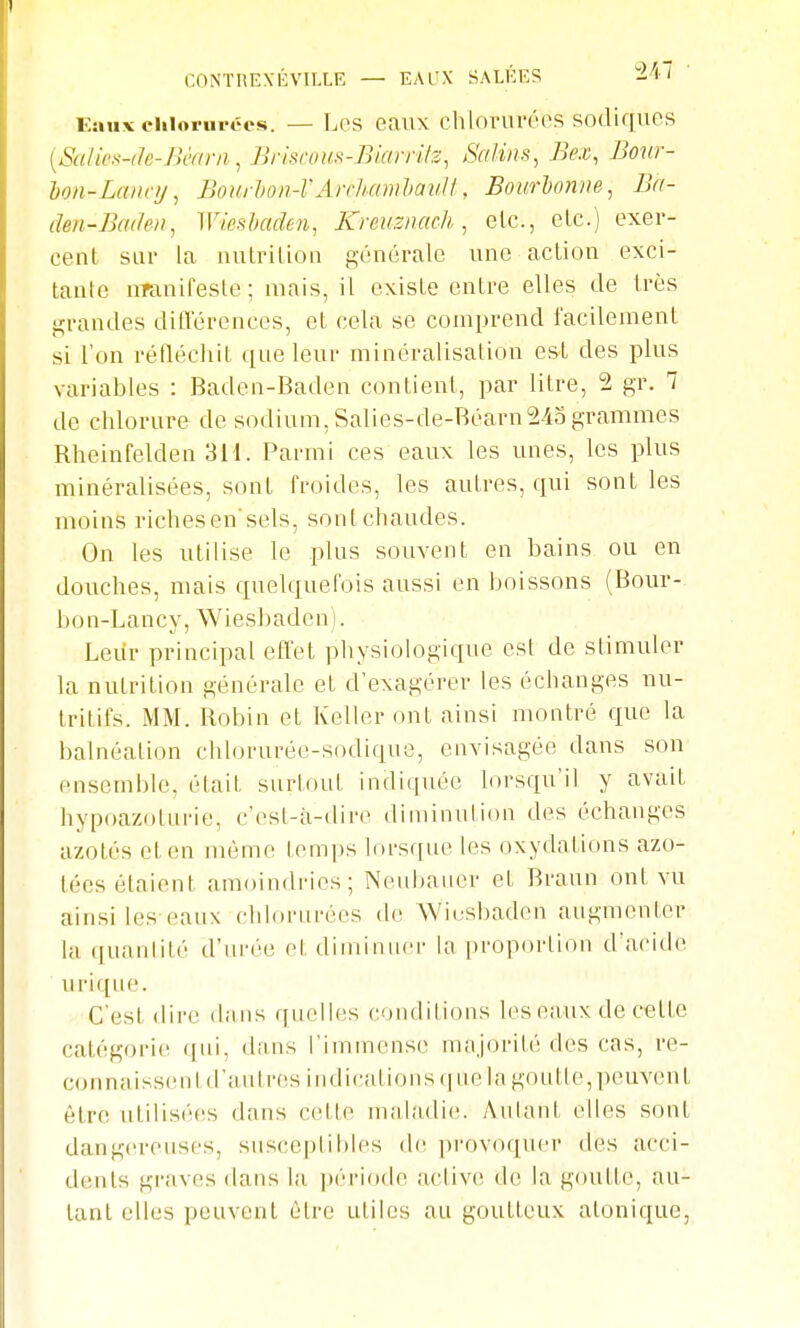 CONÏHEXÉVILLE — EAUX SALÉES lA i Eaux ehlorui-écs. — Lcs eaux chlovuréos sodiques {SaU('s-(k-JH'//ni, Briscous-Bimrilz, Salins^ Bex, Bour- hon-Laiicy, BourUn-VArrluimlaii^t, Bourhoniie, Ba- den-Bculev, Wieshaden, Kreuznach , etc., elc.) exer- cent SLii' la luilrilion générale une action exci- tante uTanifeste; niais, il existe entre elles de très grandes différences, et cela se comprend facUement si l'on réfléchit que leur minéralisation est des plus variables : Baden-Baden contient, par litre, 2 gr. 1 de chlorure de sodium, Salies-de-Réarn243 grammes Rheinfelden 3H. Parmi ces eaux les unes, les plus minéralisées, sont froides, les autres, qui sont les moins riches en'sels, sont chaudes. On les utilise le plus souvent en bains ou en douches, mais quelquefois aussi en boissons (Bour- 1 ) 0 n - L a n c y, W i e s b a d e n 1. Leiir principal effet physiologique est de stimuler la nutrition générale et d'exagérer les échanges nu- tritifs. MM. Robin et Kellcr ont ainsi montré que la balnéation chlorurée-sodique, envisagée dans son ensemble, était surtout indiquée lorsqu'il y avait hypoazotnrie, c'est-à-dire diminution des échanges azotés et en même temps lorsqne les oxydations azo- tées étaient amoindries; Neubauer et Braun ont vu ainsi les eaux chlorurées de Wiusbaden augmenter la quanlité d'urée et diminuer la proportion d'acide u ri que. C'est dire dans quelles conditions les eaux de cette catégorie qui, dans l'iiumcnse majorité des cas, re- connaisse nt d'autres indications que la goutle, peuvent être utilisées dans cette maladie. Autant elles sont dangereuses, susceptibles do provoquer des acci- dents graves dans la |)ério(le acliv(! do la goutte, au- tant elles peuvent être utiles au goutteux atonique,