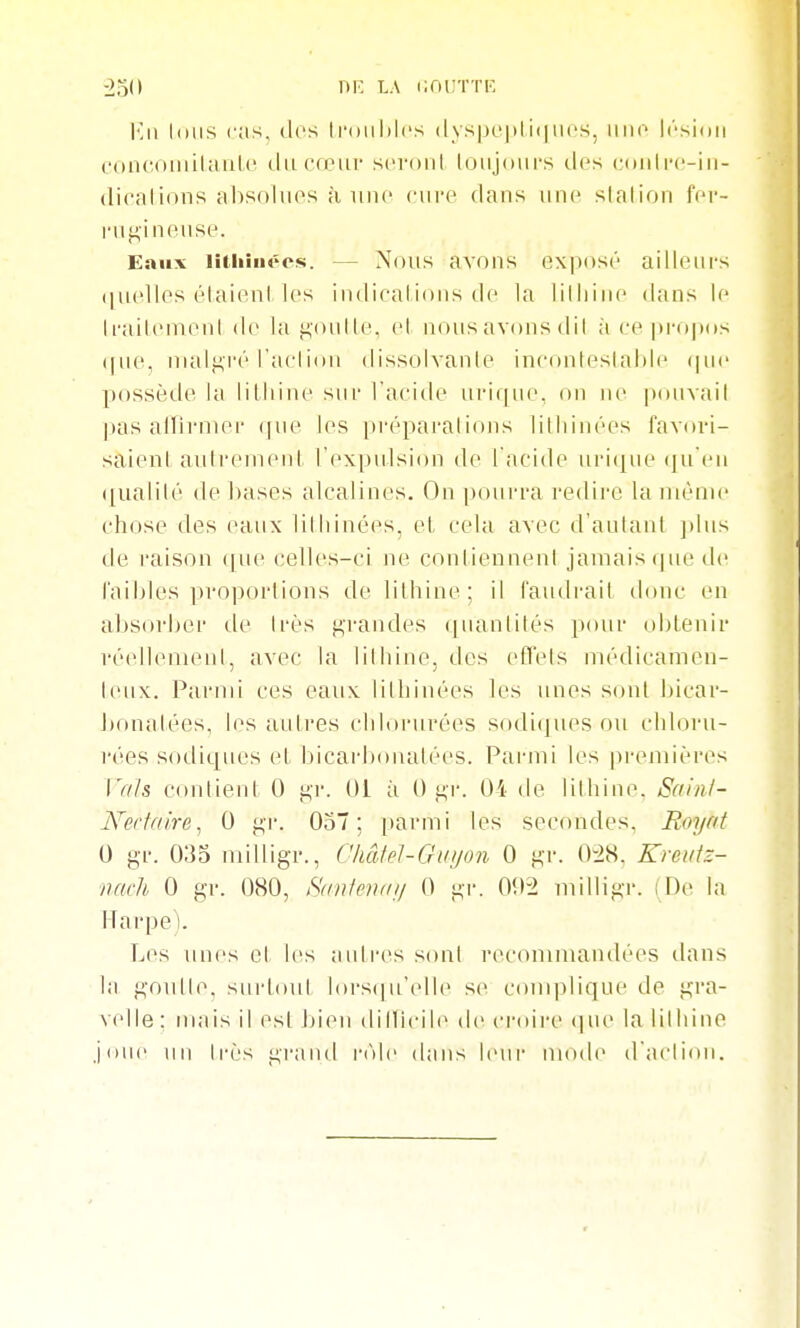 •2o(> riK LA cnuTTic \<A\ loiis cas, dos li'oiililcs (lys|K'|)li(|iios, iiiio Icsidii c'oncoiiiilaiile du cœur scroiil loujours tlfs (.■oulrc-in- dicalions absolues à uuo cure dans une slalion fer- rugineuse. Eniix lîtliiiiécs. — Nous avons exposé ailleurs quelles élaieni les indicaiious de la lilliiiie dans le li-ailemenl de la goutle, el nous avons dil à ce propcts (|U(^, nialji,i'é l'aclion dissolvanle inconleslahie (|ue possède la lilhine siii- l'acide urique. on ne pouvail pas aiïirnier que les préparalions lilliiiiées favori- saient aidi-emenl l'expulsion de l'acide urique (ju'en (|ualilé de bases alcalines. On pourra redire la même chose des eaux lilliinées, et, cela avec d'autant jdus de raison ifue celles-ci ne conliennenl jamais que île faibles proportions de lilhine; il faudi'ait donc en absorber de très ji;randes quantités pour obtenir réellement, avec la lilhine, des eflels médicamen- teux. Parmi ces eaux lithinées les unes sont bicar- bonatées, les autres chlorurées sodiipu'S ou chloru- rées sodiques el bicarbonatées. Parjiii les premières l'als contient 0 j^-r. 01 ;i (),«,•!•. 04 de lilhine, Sfiinl- Nedaire, 0 j^'r. 057; i)armi les secondes, Royat 0 gr. 035 milligr., CliâM-Giiyon 0 gr. 0^28. Kreuiz- iiach 0 gr. 080, Hanlcmnj 0 gr. 0!)-2 milligr. (De la Harpe). Les nnes et les autres sont recommandées dans la gontle, surtout lors(|u'elle se conqjlique de gra- velle : mais il est bien dillicile de ci-oire (]ue la lilhine Jonc un très grand l'iMc dans leur mode d'action.