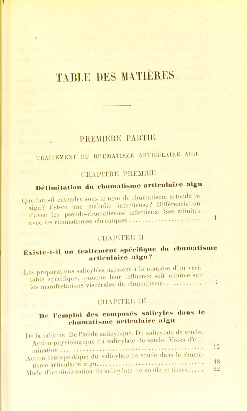 TABLE DES MATIÈRES PREMIÈRE PARTIE THMTEMKNT DU HllUMATlSMi; AKTICULAIRL: AIGU CHAPITRE PREMIER Délimîtîilioii du rliiimatisiue articulaire aigu Ouf laut-il eiilen.h-e sous le nou. de rhumatisme ailiculairc ai-uv Kst-ce une maladie infectieuse? Dillérenciaticu d-avcc les pseudo-rhumatismes infectieux, «es allmilcs ^ avec les rhumatismes chroniiiues CHAPITRV: II E.xiste-1-îl un trailenie.il spéeifi.iue du .liumatisme arlicniaire aigu? Les préparations salicylées agissent à la manière d'un véri- table spécifique, ([uoique leur influence soU imn.me sur _ les manifestations viscérales du rhumatisme ' CIIAIMTRK m De remploi des couiiiosés saliejiés dans le i-liuniatisme articulaire aigu De la salicinc. De l'acide salicyliepie. Du salicjlate de soucie. A.'tion pl.ysiolo.mquc (hi salicjlate do soude. \ oies d eh- iniiiation • ', ' ' i  ' i ' i Action thérapeutique du salicylate de soude .hms le rhuma- tisme articulaire aigu Mode d'ailmiuisiration ilu solii-ylatc île sniule el (hiscs -l