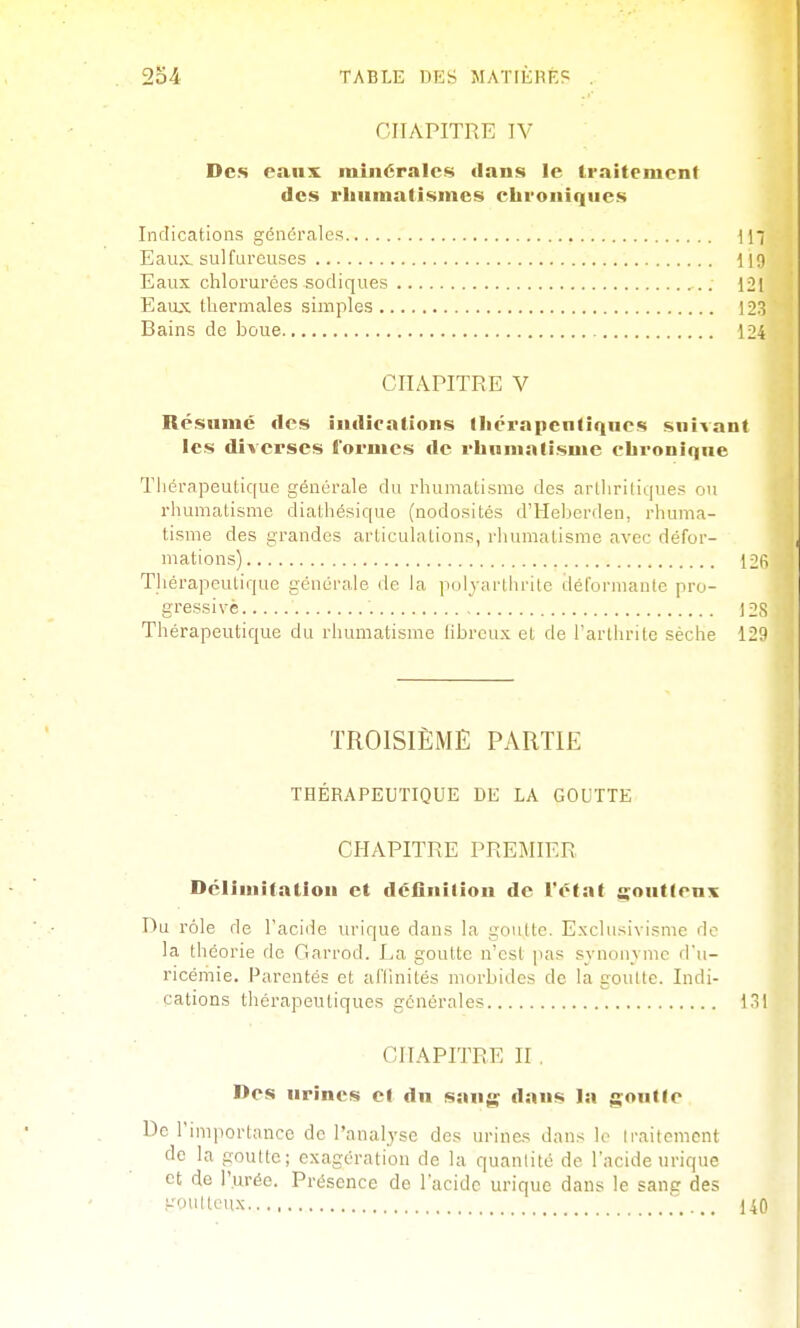 CHAPITRE IV Des eanx minérales clans le traitement des rhumatismes chroniques Indications générales \\' Eau.x, sulfureuses ilO Eaux chlorurées sodiques 121 Eaux thermales simples 123 Bains de boue 124 CHAPITRE V Résumé des indications Ihérapcntiques suivant les diverses formes de rhumatisme chronique Thérapeutique générale du rhumatisme des arthritiques ou rhumatisme diathésique (nodosités d'Heberden, rhuma- tisme des grandes articulations, rhumatisme avec défor- mations) 12(i Thérapeutique générale de la ]iulyarlhritc déformante pro- gressive 12,S Thérapeutique du rhumatisme iibreux et de l'arlhrite sèche 123 TROISIÈME PARTIE THÉRAPEUTIQUE DE LA GOUTTE CHAPITRE PREMIER Délimitation et déOniliou de l'état goutteux Du rôle de l'acide lu'ique dans la goutte. Exclusivisme de la théorie de Garrod. La goutte n'est pas synonvmc d'u- ricémie. Parentés et afllnités morbides de la goutte. Indi- cations thérapeutiques générales loi CHAPITRE II , Des urines cl du sang dans la goutte De rimportancc de l'analyse des urines dans !e traitement de la goutte; exagération de la quanlité de l'acide urique et de l'urée. Présence de l'acide urique dans le sang des Kou lieux ' 140