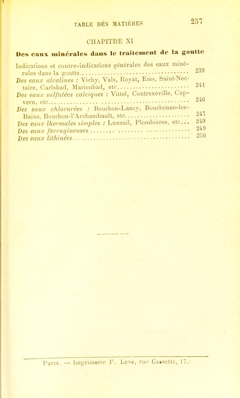 CHAPITRE XI Des eaux minérales dans le Iraitenicnt de la gouUe Indications et contre-indications générales des eaux mmé- raies dans la goutte ■ ~ Des eaux alcalines : Vichy, Vais, Royat, Eras, Saint-Nec- taire, Carlsbad, Marienbad, etc Des eaux sulfatées calciques : Vittel, Contrexéville, Cap- vern, etc Des eaux chlorurées : Bourbon-Lancy, Bourbonne-les- Bains, Bourbon-l'Archambault, etc 247 Des eaux thermales simples : Luxeuil, Plombières, etc... 249 Des eaux ferrugineuses 249 Des eaux lithinées 230 pm.is. — linpriinorio 1'. Levti, rur Cassultc, 17.