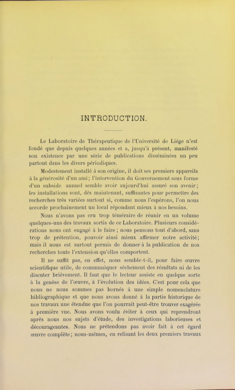 INTRODUCTION. Le Laboratoire de Thérapeutique de l'Université de Liège n'est fondé que depuis quelques années et a, jusqu'à présent, manifesté son existence par une série de publications disséminées un peu partout dans les divers périodiques. Modestement installé à son origine, il doit ses premiers appareils à la générosité d'un ami ; l'intervention du Gouvernement sous forme d'un subside annuel semble avoir aujourd'hui assuré son avenir; les installations sont, dès maintenant, suffisantes pour permettre des recherches très variées surtout si, comme nous l'espérons, l'on nous accorde prochainement un local répondant mieux à nos besoins. Nous n'avons pas cru trop téméraire de réunir en un volume quelques-uns des travaux sortis de ce Laboratoire. Plusieurs considé- rations nous ont engagé à le faire ; nous pensons tout d'abord, sans trop de prétention, pouvoir ainsi mieux affirmer notre activité; mais il nous est surtout permis de donner à la publication de nos recherches toute l'extension qu'elles comportent. Il ne suffit pas, en eff'et, nous semble-t-il, pour faire œuvre scientifique utile, de communiquer sèchement des résultats ni de les discuter brièvement. Il faut que le lecteur assiste en quelque sorte à la genèse de l'œuvre, à l'évolution des idées. C'est pour cela que nous ne nous sommes pas bornés à une simple nomenclature bibliographique et que nous avons donné à la partie historique de nos travaux une étendue que l'on pourrait peut-être trouver exagérée à première vue. Nous avons voulu éviter à ceux qui reprendront après nous nos sujets d'étude, des investigations laborieuses et décourageantes. Nous ne prétendons pas avoir fait à cet égard œuvre complète ; nous-mêmes, en relisant les deux premiers travaux