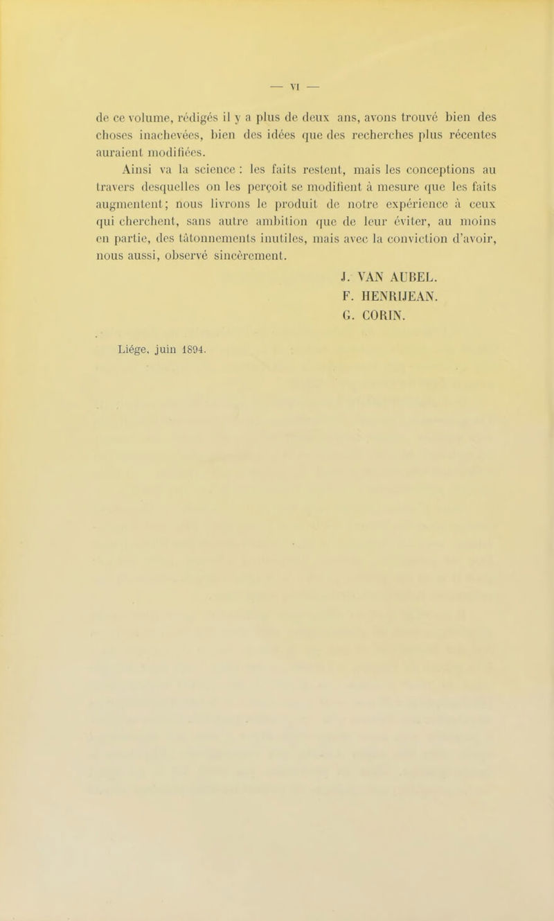 — VI — de ce volume, rédigés il y a plus de deux ans, avons trouvé bien des choses inachevées, bien des idées que des recherches plus récentes auraient modifiées. Ainsi va la science : les faits restent, mais les conceptions au travers desquelles on les perçoit se modifient à mesure que les faits augmentent; nous livrons le produit de notre expérience à ceux qui cherchent, sans autre ambition que de leur éviter, au moins en partie, des tâtonnements inutiles, mais avec la conviction d'avoir, nous aussi, observé sincèrement, J. VAN AUBEL. F. HENRIJEAN. G. CORIN. Liège, juin 1894.