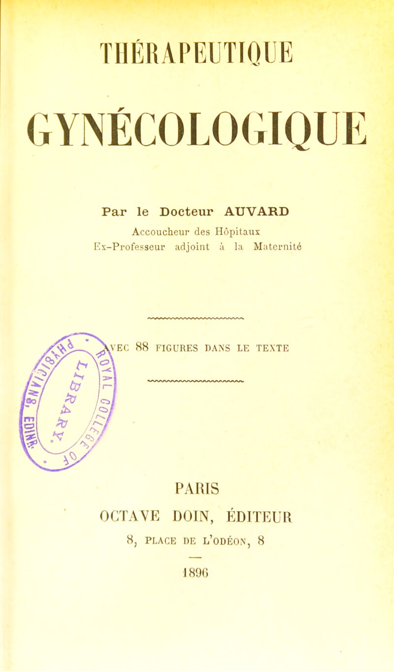 GYNÉCOLOGIQUE Par le Docteur ATJVARD Accoucheur des Hôpitaux Ex-Professeur adjoint ;ï la Maternité PARIS OCTAVE DOIN, ÉDITEUR H, PLACE DE l'oDÉON, 8 1896