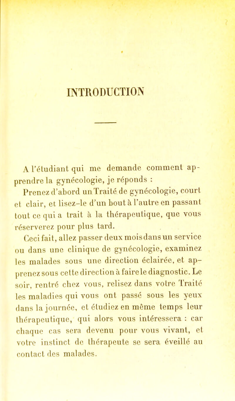 INTRODUCTION A l'étudiant qui me demande comment ap- prendre la gynécologie, je réponds : Prenez d'abord un Traité de gynécologie, court et clair, et lisez-le d'un bout à l'autre en passant tout ce qui a trait à la thérapeutique, que vous réserverez pour plus tard. Ceci fait, allez passer deux mois dans un service ou dans une clinique de gynécologie, examinez les malades sous une direction éclairée, et ap- prenez sous cette direction à fairele diagnostic. Le soir, rentré chez vous, relisez dans votre Traité les maladies qui vous ont passé sous les yeux dans la journée, et étudiez en même temps leur thérapeutique, qui alors vous intéressera : car chaque cas sera devenu pour vous vivant, et votre instinct de thérapeute se sera éveillé au contact des malades.
