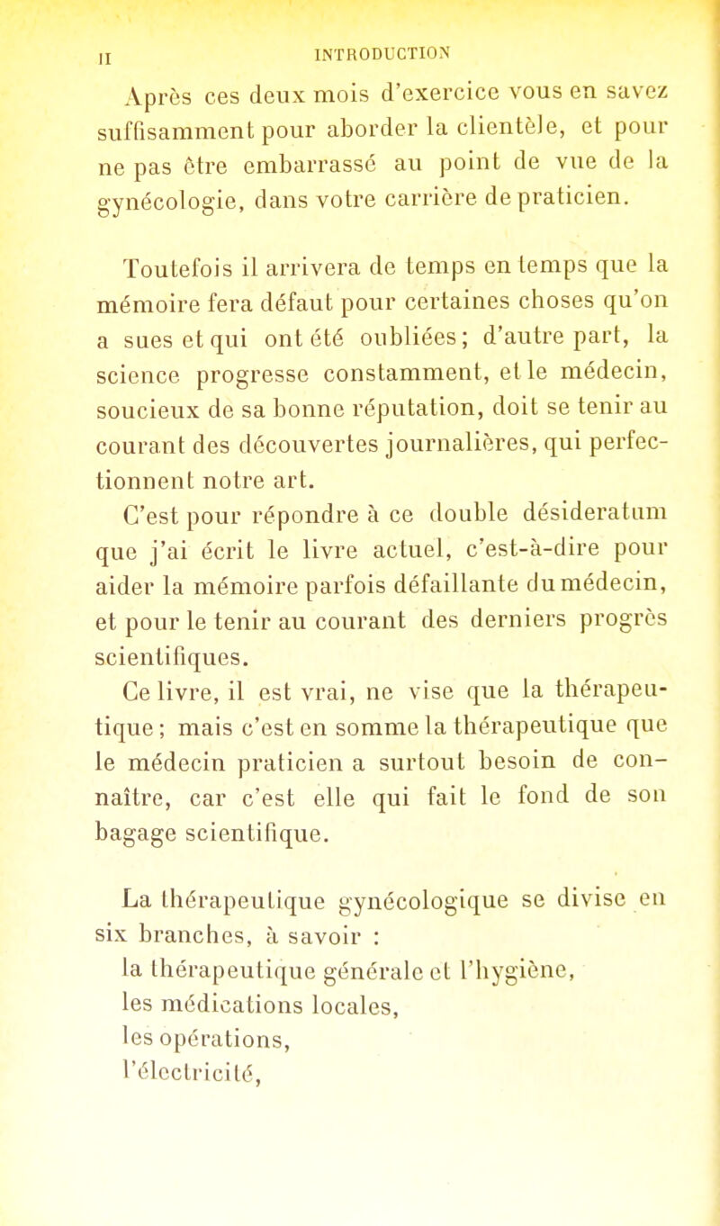 Après ces deux mois d'exercice vous en savez suffisamment pour aborder la clientèle, et pour ne pas être embarrassé au point de vue de la gynécologie, dans votre carrière de praticien. Toutefois il arrivera de temps en temps que la mémoire fera défaut pour certaines choses qu'on a sues et qui ont été oubliées; d'autre part, la science progresse constamment, elle médecin, soucieux de sa bonne réputation, doit se tenir au courant des découvertes journalières, qui perfec- tionnent notre art. C'est pour répondre à ce double désideratiim que j'ai écrit le livre actuel, c'est-à-dire pour aider la mémoire parfois défaillante du médecin, et pour le tenir au courant des derniers progrès scientifiques. Ce livre, il est vrai, ne vise que la thérapeu- tique ; mais c'est en somme la thérapeutique que le médecin praticien a surtout besoin de con- naître, car c'est elle qui fait le fond de son bagage scientifique. La thérapeutique gynécologique se divise en six branches, à savoir : la thérapeutique générale et l'hygiène, les médications locales, les opérations, l'électricité,