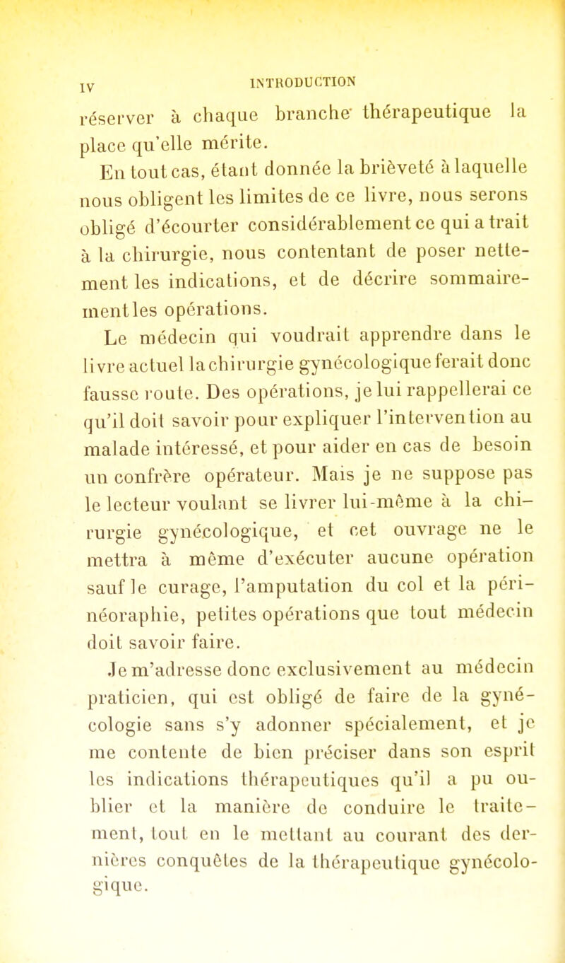réserver à chaque branche- thérapeutique la place qu'elle mérite. En tout cas, étant donnée la brièveté à laquelle nous obligent les limites de ce livre, nous serons obligé d'écourter considérablement ce qui a trait à la chirurgie, nous contentant de poser nette- ment les indications, et de décrire sommaire- ment les opérations. Le médecin qui voudrait apprendre dans le livre actuel lachirurgie gynécologique ferait donc fausse route. Des opérations, je lui rappellerai ce qu'il doit savoir pour expliquer l'intervention au malade intéressé, et pour aider en cas de besoin un confrère opérateur. Mais je ne suppose pas le lecteur voulant se livrer lui-même à la chi- rurgie gynécologique, et cet ouvrage ne le mettra à même d'exécuter aucune opération sauf le curage, l'amputation du col et la péri- néoraphie, petites opérations que tout médecin doit savoir faire. Je m'adresse donc exclusivement au médecin praticien, qui est obligé de faire de la gyné- cologie sans s'y adonner spécialement, et je me contente de bien préciser dans son esprit les indications thérapeutiques qu'il a pu ou- blier et la manière de conduire le traite- ment, tout en le mettant au courant des der- nières conquêtes de la thérapeutique gynécolo- gique.
