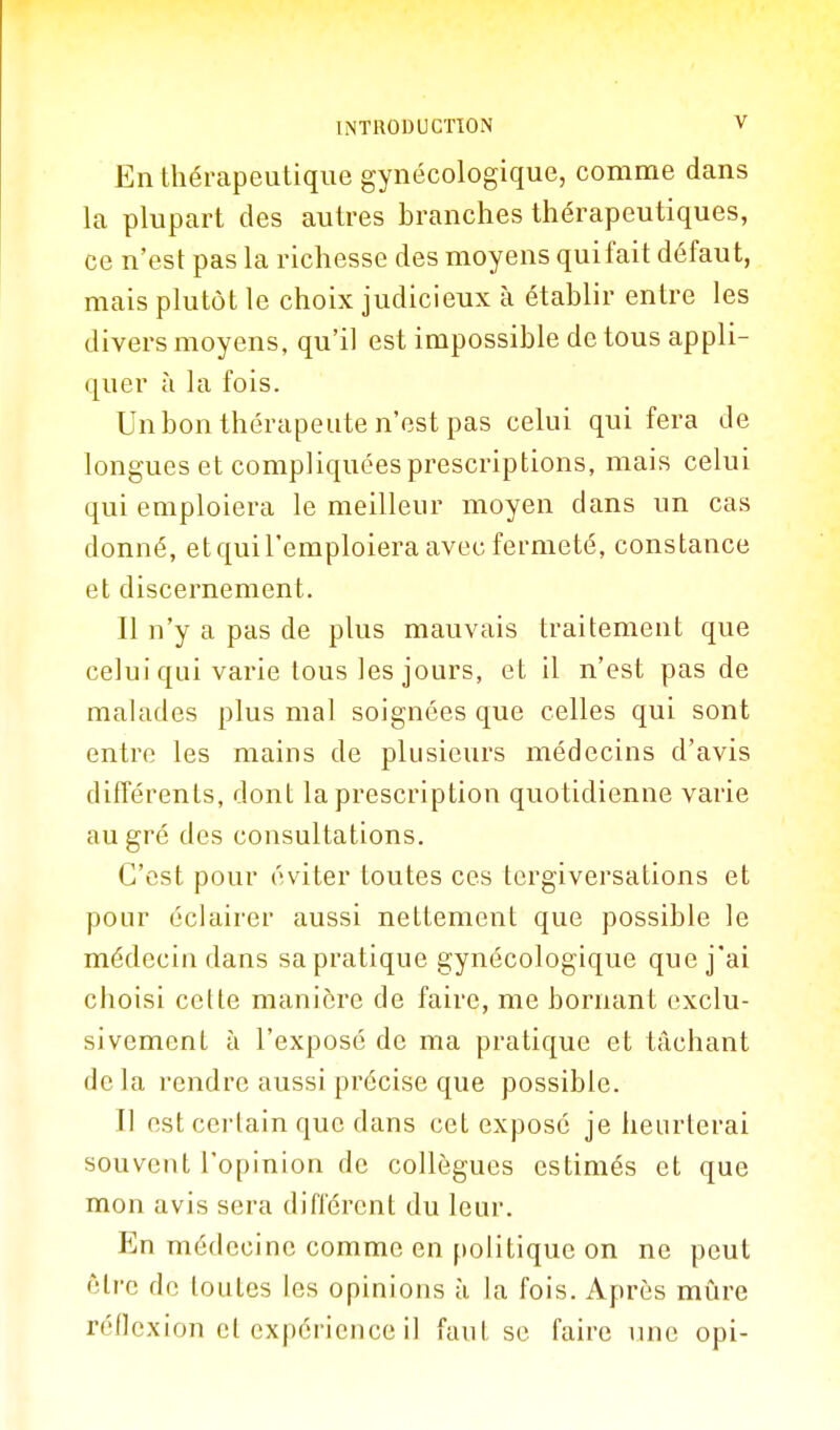 En thérapeutique gynécologique, comme dans la plupart des autres branches thérapeutiques, ce n'est pas la richesse des moyens qui fait défaut, mais plutôt le choix judicieux à établir entre les divers moyens, qu'il est impossible de tous appli- quer à la fois. Un bon thérapeute n'est pas celui qui fera de longues et compliquées prescriptions, mais celui qui emploiera le meilleur moyen dans un cas donné, et qui l'emploiera avec fermeté, constance et discernement. Il n'y a pas de plus mauvais traitement que celui qui varie tous les jours, et il n'est pas de malades plus mal soignées que celles qui sont entre les mains de plusieurs médecins d'avis différents, dont la prescription quotidienne varie au gré des consultations. C'est pour éviter toutes ces tergiversations et pour éclairer aussi nettement que possible le médecin dans sa pratique gynécologique que j'ai choisi cette manière de faire, me bornant exclu- sivement à l'exposé de ma pratique et tâchant delà rendre aussi précise que possible. Il est certain que dans cet exposé je heurterai souvent l'opinion de collègues estimés et que mon avis sera différent du leur. En médecine comme en politique on ne peut être de toutes les opinions à la fois. Après mûre réflexion cl expérience il faut se faire luic opi-