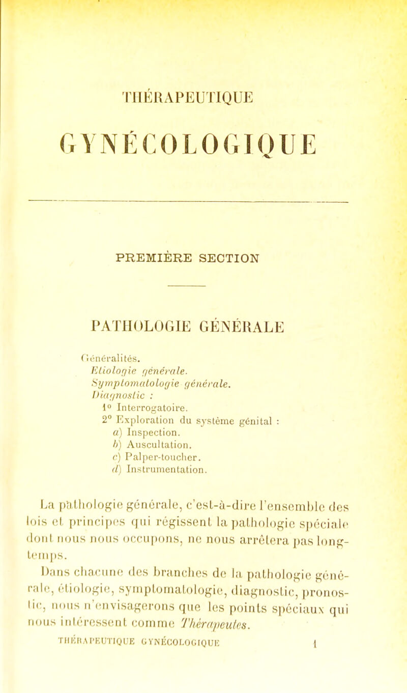 IHÉRAPEUTIQUE GYNÉCOLOGIQUE PREMIÈRE SECTION PATHOLOGIE GÉNÉRALE ( lénéi'alités. ELioloriie r/énéir/le. Symplomulolof/ie générale. Diaijnoslic : { Interrogatoire. 2° Exploration du système génital : a) Inspection. h) Auscultation. c) Palper-toucher. d) Instrumentation. La pîilhologie générale, c'esL-à-dire l'ensemble des lois et principes qui régissent la pathologie spéciale dont nous nous occupons, ne nous arrêtera pas long- temps. Dans chacune des branches de la, pathologie géné- rale, étiologie, symptomalologie, diagnostic, pronos- tic, nous n'envisagerons que les points spéciaux qui nous intéressent comme Thérapeutes.