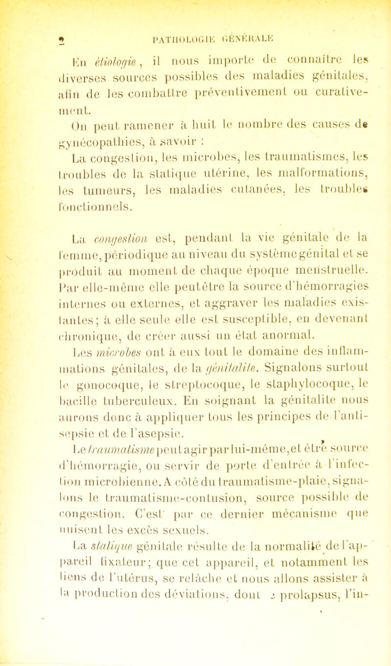 lùi éliolof/ie, il nous imi)orLc (1(î coiinaîlre les diverses sources ])Ossibles des maladies génitales, afin de les coiiibaLlre préveiilivenienL ou curalive- iiicuL. On peut ramener à liuil le nombre des causes d« ^yiiécopaibies, ù i^avoir : La congeslion, les microbes, les Iraumalismes, les Lroubles de la slaLique utérine, les malformations, les tumeurs, les maladies cutanées, les troubles l'onctionnels. La cungestioii est, pentlant la vie génitale de la l emme, périodique au niveau du système génital et se produit au moment de chaque époque menstruelle. Par elle-même elle peulètre la source d'hémorragies inlernes ou externes, et aggraver les maladies exis- tantes; à elle seule elle est susceptible, en devenant ciironique, de créer aussi un état anormal. Les microhes ont à eux tout le domaine des intlam- uiations génitales, (jènitaUle. Signalons surtout le gonocoque, le streptocoque, le staphylocoque, le bacille tuberculeux. En soignant la génitalile nous aurons donc à appliciuer tous les principes de l'auli- se])sie et de l'asepsie. 1 iG Iraumulisme i)eut agir par lui-nu'!me,et étre source^ d'hémorragie, ou servir de porte d'entrée à l'infec- liou microbienne. A (;ùlé du traumatisme-plaie, signa- lons le ti'.-iumalisme-i'ontusion, source possible de (■ongestion. C'est par ce dernier mécanisme que nuisent les excès sexiu^ls. La slaliqm génitale résulte de la normalité del'aii- l)areil lixiiteur; que cet aj^pareil, et notamment les liens de l'utérus, se relâche et nous allons assister à la production des déviations, doul j prolapsus, l'in-