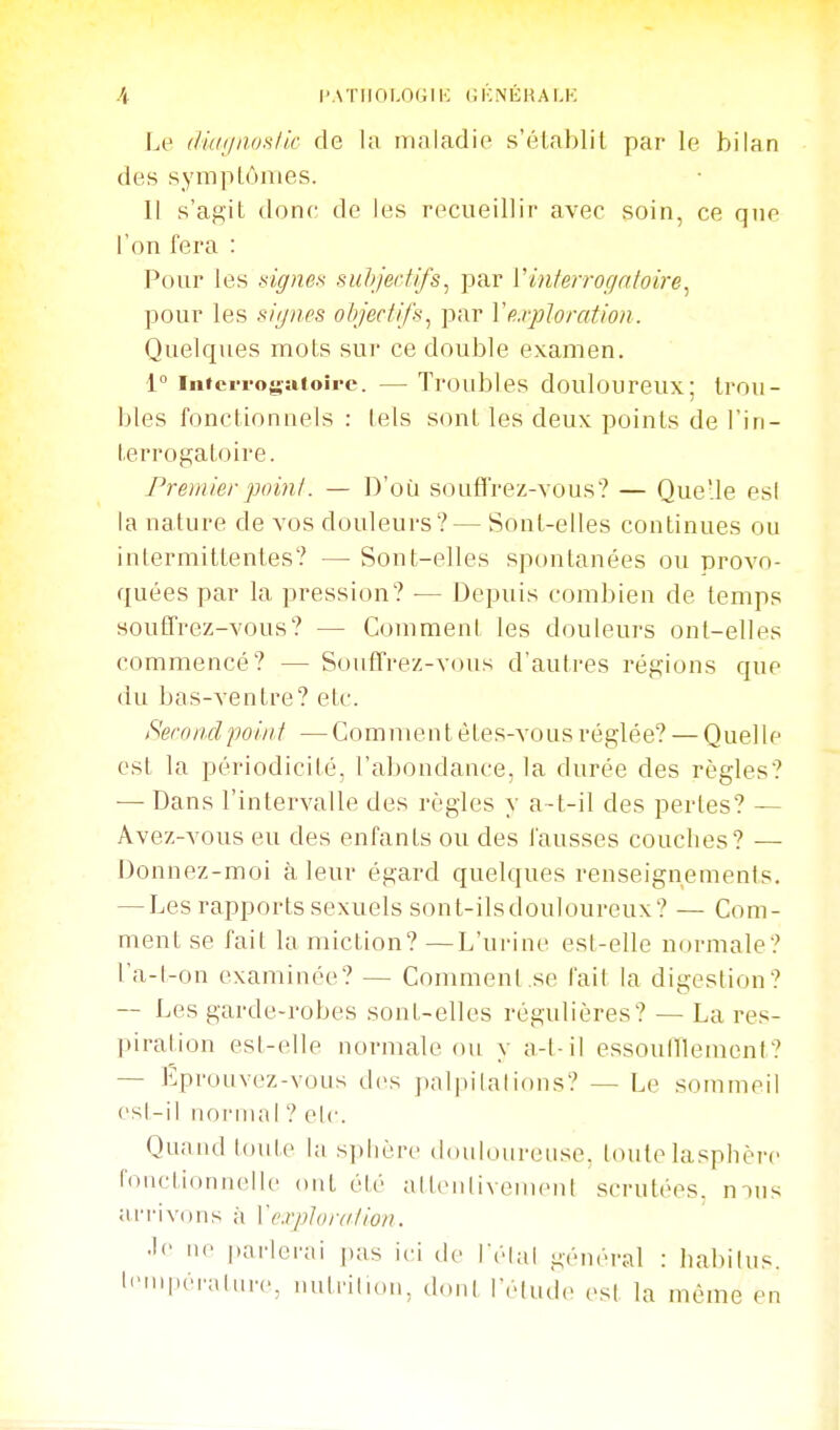 -4 PATIIOLOGIK CKNÉKALK Le diaijnmik de la irialadie s'élablit par le bilan des sympLônies. Il s'agit donc; de les recueillir avec soin, ce que l'on fera : Pour les sign&H suhjertifs^ par Vinterrogatoire^ pour les signes objectifs^ par ïe.i-ploration. Quelques mots sur ce double examen. 1° infcrrosaioire. — Troubles douloureux; trou- bles fonctionnels : tels sont les deux points de l'in- terrogatoire. Premier point. — D'où souffrez-vous? — Quelle es! la nature de vos douleurs? — Sont-elles continues ou intermittentes? — Sont-elles spontanées ou provo- quées par la pression? — Depuis combien de temps souffrez-vous? — Comment les douleurs ont-elles commencé? — Sonflfrez-vous d'autres régions que du bas-ventre? etc. Second point —Comment étes-vous réglée? — Quelle est la périodicité, l'abondance, la durée des règles? — Dans l'intervalle des règles y a-t-il des perles? — Avez-vous eu des enfants ou des fausses couches? — Donnez-moi à leur égard quelques renseignements. — Les rapports sexuels sont-ilsdouloureux? — Com- ment se fait la miction?—L'ui-ine est-elle normale? t'a-t-on examinée? — Comment,se fait la digestion? — Les garde-robes sont-elles régulières? — La res- piration est-elle normale ou y a-t-il essoulïlemcnt? — Eprouvez-vous des palpilalions? — Le sommeil csl-il iionnal ? elc. Quand toule la sphère doulourense. toutelasphère toiictionnelle ont été alleiilivenicni scrutées, mus arrivons à Vexploration. •'«• 11 parlerai pas ici de Télal général : habilus. l'MnpéiMlin-c, nutriliou, ddiil Telude esl la même en