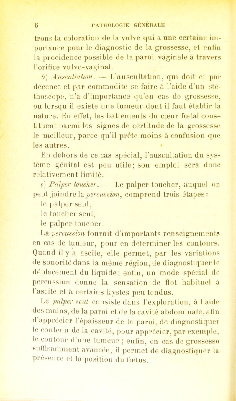 Irons la coloration de la vulve qui a une certaine im- portance pour le diagnostic de la grossesse, et entin la procidence possible de la paroi vaginale à travers l'orifice vulvo-vaginal. h) Aiismllation. — L'auscultation, qui doit et par décence et par commodité se faire à l'aide d'un sté- thoscope, n'a d'importance qu'en cas de grossesse, ou lorsqu'il existe une tumeur dont il faut établir la nature. En eiï'et, les battements du cœur fœtal cons- tituent parmi les signes de certitude de la grossesse le meilleur, parce qu'il prête moins à confusion que les autres. En dehors de ce cas spécial, l'auscultation du sys- tème génital est peu utile; son emploi sera donc relativement limité. c) Fnlper-tondier. — Le palper-toucher, auquel on peut joindre laj»;em/.mo??, comprend trois étapes: le palper seul, le toucher seul, le palper-toucher. La percussion fournit d'importants renseignement!» en cas de tumeur, pour en déterminer tes contours. Quand il y a ascite, elle permet, par les variations de sonorité dans la même région, de diagnostiquer le déplacement du liquide; entin, un mode spécial de percussion donne la sensation de flot habituel à l'ascite et à certains kystes peu tendus. Le palper seul consiste dans l'exploration, à l aide des mains, de la paroi et do la cavité abdominale, alin d'apprécier l'épaisseur de la paroi, de diagnostiquer le contenu de la cavité, pour apprécier, par exemjile. le contour d'une tumeur ; enfin, en cas de grossess«i finOisamment avancée, il permet de diagnostiquer la présence et la jtosilion du fœtus.