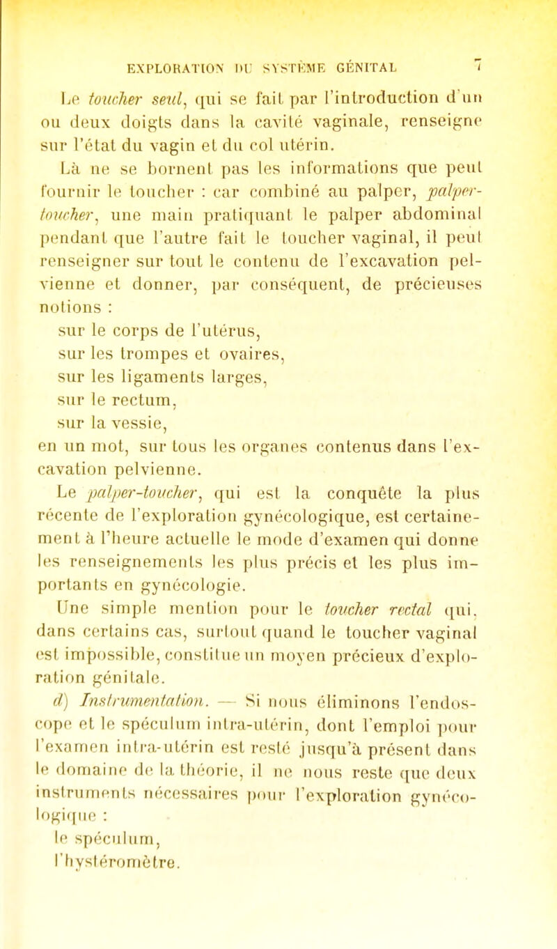 Le toucher seul, se fait par l'inlroduction d'un ou deux doigts dans la cavité vaginale, renseigne sur l'état du vagin et du col utérin. Là ne se bornent pas les informations que peut fournil le toucher : car combiné au palper, palper- toucher, une main ijratiquanl. le palper abdominal pendant que l'autre fait le toucher vaginal, il peut renseigner sur tout le contenu de l'excavation pel- vienne et donner, par conséquent, de précieuses notions : sur le corps de l'utérus, sur les trompes et ovaires, sur les ligaments larges, sur le rectum, sur la vessie, en un mot, sur tous les organes contenus dans l'ex- cavation pelvienne. Le palper-toucher, qui est la conquête la plus récente de l'exploration gynécologique, est certaine- ment à l'heure actuelle le mode d'examen qui donne les renseignements les plus précis et les plus im- portants en gynécologie. Une simple mention pour le toucher rectal qui. dans certains cas, surtout quand le toucher vaginal est impossible, constitue un moyen précieux d'explo- ration génitale. d) Instrumentation. — Si nous éliminons l'endos- cope et le spéculum intra-utérin, dont l'emploi ])(>ur l'examen intra-utérin est resté jusqu'à présent dans le domaine de la théorie, il ne nous reste que deux instruments nécessaires pour l'exploration gynéco- logique : le spéculum, l'hystéromètre.