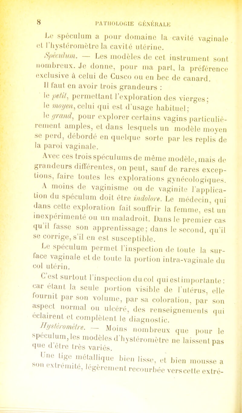 i.v spéculum a pour douiainc la (.'avilé vaj^inalo <!l, riiystéromètre la cavilé uLùriiie. Si>kiaum. — Les modèles de cet insli'umenl sont nombreux. Je donne, pour ma pari, la préférence exclusive à celui de Cusco ou en bec de canard. Il l'aul en avoir Irois grandeurs : le pefil^ permellanL l'exploration des vierges: le moyen, celui qui est d'usage habituel : le ijrand, pour explorer certains vagins parliculiè- i-ement amples, et dans lesquels un modèle moyen ■se perd, débordé en quelque sorle par les replis de la paroi vaginale. Avec ces trois spéculums de même modèle, mais de grandeurs différentes, on peut, sauf de rares excep- tions, faire toutes les explorations gynécologiques. A moins de vaginisme ou de vaginite l'applica- tion du spéculum doit être indolore. Le médecin, qui dans cette exploration fait souffrir la femme, est un inexpérimenté ou un maladroit. Dans le premier cas qu'il fasse son apprentissage: dans le second, qu'il se corrige, s'il en est susceptible. Le .spéculum permet l'in.speetion de loule la sur- face vaginale et de toute la porlion inlra-vaginale du col utérin. G est sui-tout l'inspection du col qui est importante : car étant la seule poi-(ion visible de l'ulérus. elle lournit par .son volinue, par sa coloration, par son aspect normal ou ulcéré, des rensei^nemenls qui 'idairent et complètent le diagnostic. irijsférométre. ~ Moins mmihreux qu,; ,)our le «peculum, les modèles d bysléron.èlre ne lai.ssenipas que d être très variés. J^î-'o ligo H.étallique bien lisse, et bien .nonsse a -on c'Mre,mté,légèren,enl recourbée verscelle exlré-