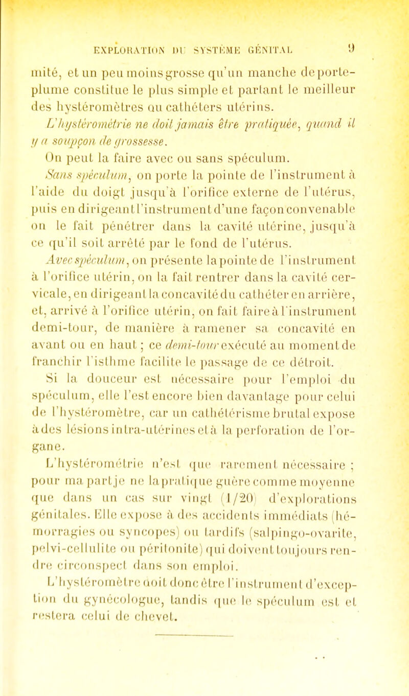 mité, et un peu moins grosse qu'un manche de porte- plume constitue le plus simple et parlant le meilleur des hystéromètres ou cathéters utérins. Ulujstérométrie ne doit jamais être pralici uéc^ q uand il Il a soupçon de f/rossesse. On peut la faire avec ou sans spéculum. Sans spéculwn, on porte la pointe de l'instrument à l'aide du doigt jusqu'à l'orifice externe de l'utérus, puis en dirigeantl'instrumentd'une façonconvenable on le fait pénétrer dans la cavité utérine, jusqu'à ce qu'il soit arrêté par le fond de Tutérus. Avec spéculum ^ on présente lapointe de l'instrument à l'orifice utérin, on la fait rentrer dans la cavité cer- vicale, en dirigeant la concavité du cathéter en arrière, et, arrivé à l'orifice utérin, on fait faire à l'instrument demi-tour, de manière à ramener sa concavité eu avant ou en haut ; ce dmii-tonrexécnlé au momentde franchir l'isthme facilite le passage de ce détroit. Si la douceur est nécessaire pour l'emploi du spéculum, elle l'est encore bien davantage pour celui de l'Iiystéromètre, car un cathélérisine brutal expose àdes lésions intra-utérines el à la perforation de l'or- gane. L'hystérom(Hri(! n'est que rarement nécessaire ; pour mapartje ne la pral ic] ue guère comme moyenne que dans un cas sur vingt (J/2()i d'explorations génitales, lîlle expose à d(!s accidents immédiats (hé- morragies ou syncopes) ou tardifs (sal|)ingo-ovarite, pelvi-cellulite ou périlonile) qui doiventtoujoui-s i-en- dre circonspect dans sou emploi. L'hystéromèlreûoit donc être rinslrumenl d'exc(!p- tion du gynécologue, tandis (|iie le spéculum est et restera celui de chevet.