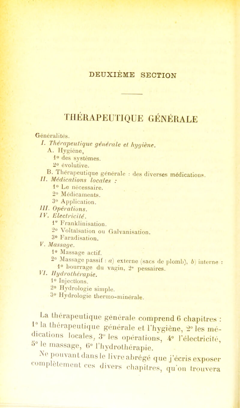 DEUXIÈME SECTION THERAPEUTIQUE GÉNÉRALE Généralités. /. Thérapeutique générale el hygiène. A. Hygiène, 1 des systèmes, i! évolutive. B. Thérapeutique générale : des diverses médications. //. Médicalions locales : 1° Le nécessaire. 2» Médicaments. 3 Application. III- Opérations. IV. Eleclricilé. i Franklinisation. 2 Voltaïsation ou Galvanisation. 30 Faradisation. V. Massage. 1 Massage actif. 2° Ma.ssage passif : a) externe (sacs de plomb}, b] interne 1 bourrage du vagin, 2° pe.ssaires. VI. Hydrot/iérapie. i° Injections. 2 Hydrologie simple. > Hydrologie thermo-minérale. ^ La thérapeutique générale comprend G chapitres : 1 la thérapeuli(|iie générale el l'hvgiène, les mé- «iK'alion.s locales, 3 les opérations, 4° rélerlricité 0° le massage, (i l'hydrothérapie. ^^'•pouvanldansle livre abrégé que j'écris exposer '•>'.|>lcl.Mnenl .'es divcM-s .-hapitres, qu'où trouvera