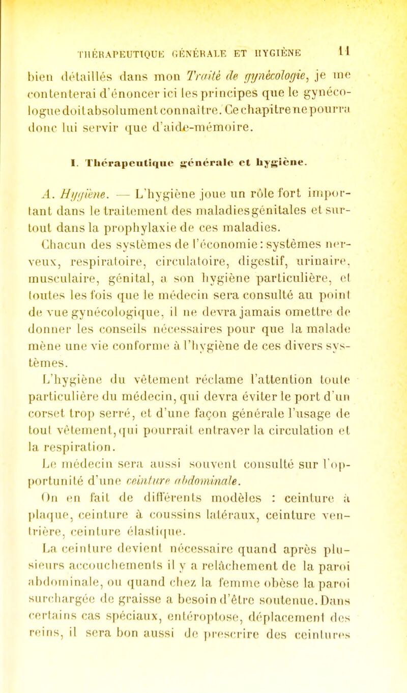 IllKRAPKUTTOUK Gl'îNÉRALE ET HYGIÈNE H bien détaillés dans mon Traité de gijnécologie, je ine contentei-ai d'énoncer ici les principes que le gynéco- logue doit absolument connaître. Ce chapitre ne pourra tlonc lui servir que d'aide-mémoire. I. Thérapcntiquc {lénérale et hygiène. .4. Hi/ijiene. — L'hygiène Joue un rôle fort inqior- lant dans le traitement des maladiesgénilales et sur- tout dans la prophylaxie de ces maladies. Chacun des systèmes de l'économie: systèmes n<'r- veux, respiratoire, circulatoire, digestif, urinaire. musculaire, génital, a son hygiène particulière, ol toutes les fois que le médecin sera consulté au poini de vue gynécologique, il ne devra jamais omettre de donner les conseils nécessaires pour que la malade mène une vie conforme à l'hygiène de ces divers sys- tèmes. L'hygiène du vêtement réclame l'attention toute particulière du médecin, qui devra éviter le port d'un corset trop serré, et d'une façon générale l'usage de tout vêtement,([iii p(jurrait entraver la circulation et la respiration. Le médecin sera aussi souvent consulté sur l'op- portunité d'une cdnturo abdominale. On en fait de diflerents modèles : ceinture ;i plaque, ceinture à coussins latéraux, ceinture ven- trière, ceinture élasti(|ue. La ceinture devient nécessaire quand après plu- sieurs accouchements il y a relâchement de la panti abdDininale, ou quand chez la femme obèse la paroi surchargée de graisse a besoin d'être soutenue. Dans certains cas spéciaux, entéroptose, déplacement d(!s reins, il sera bon aussi de [u-escriro des ceinlnres