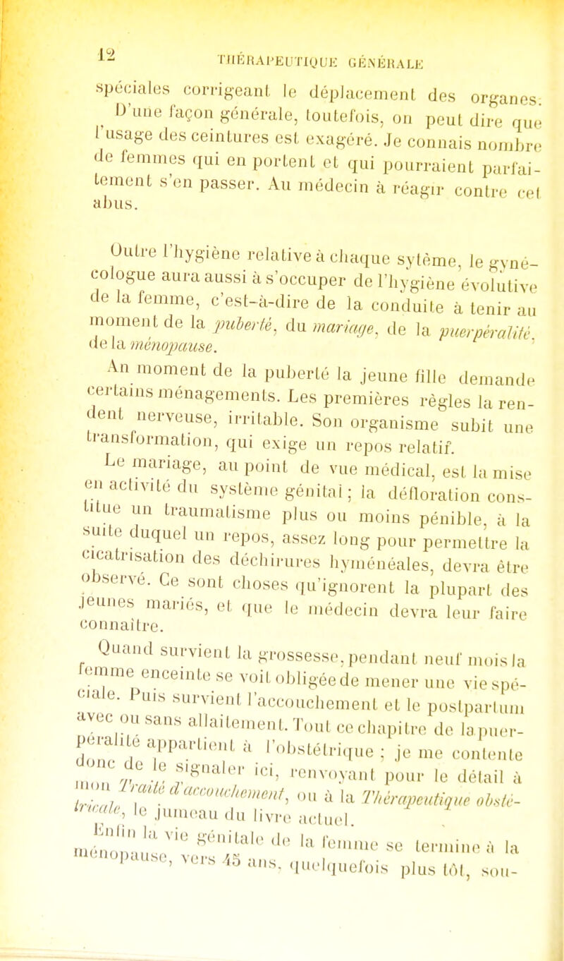 ^- TIIKRAPEUTKJUK GÉNKDALK •spéciales corrigeanl, le déplacement des organes D'une façon générale, toutefois, on peut dire que l'usage des ceintures est exagéré. Je connais nombre de femmes qui en portent et qui pourraient parfai- tement s'en passer. Au médecin à réagir contre cel abus Outre l'hygiène relative à chaque sylème le gyné- cologue aura aussi à s'occuper de l'hygiène évolutive de la femme, c'est-à-dire de la conduite à tenir au momeiU de la puherfé. du mariage^ de la puerpéraUté de la ménojmuse. An moment de la puberté la jeune fille demande certains ménagements. Les premières règles la ren- dent nerveuse, irritable. Son organisme subit une iranslormation, qui exige un repos relatif. Le mariage, au point de vue médical, est la mise en activité du système génital ; la défloration con.s- lUue un traumatisme plus ou moins pénible à la suite duquel un repos, assez long pour permettre la cicatrisation des déchirures hyménéales, devra être observe. Ce sont choses qu'ignorent la plupart des .leunes mariés, et que le médecin devra leur faire connaître. Quand survient la grossesse,pendant neuf im.isla femme enceinte se voit obligée de mener une vie spé- ciale. Puis survient l'accouchement et le postparium avec ou sans allaitemenL Tout ce chapitre de lapuer- dol^ ' '«'''stétrique ; je me contente nZr' r '''' '■«^•-y^» pour le détail à '''«'''S le jumeau du livre actuel nJno;;;';'' l^>''-uuese termine à la ''■'^OP-'-, vers .^5 ans. quelquefois plus tôt, sou-