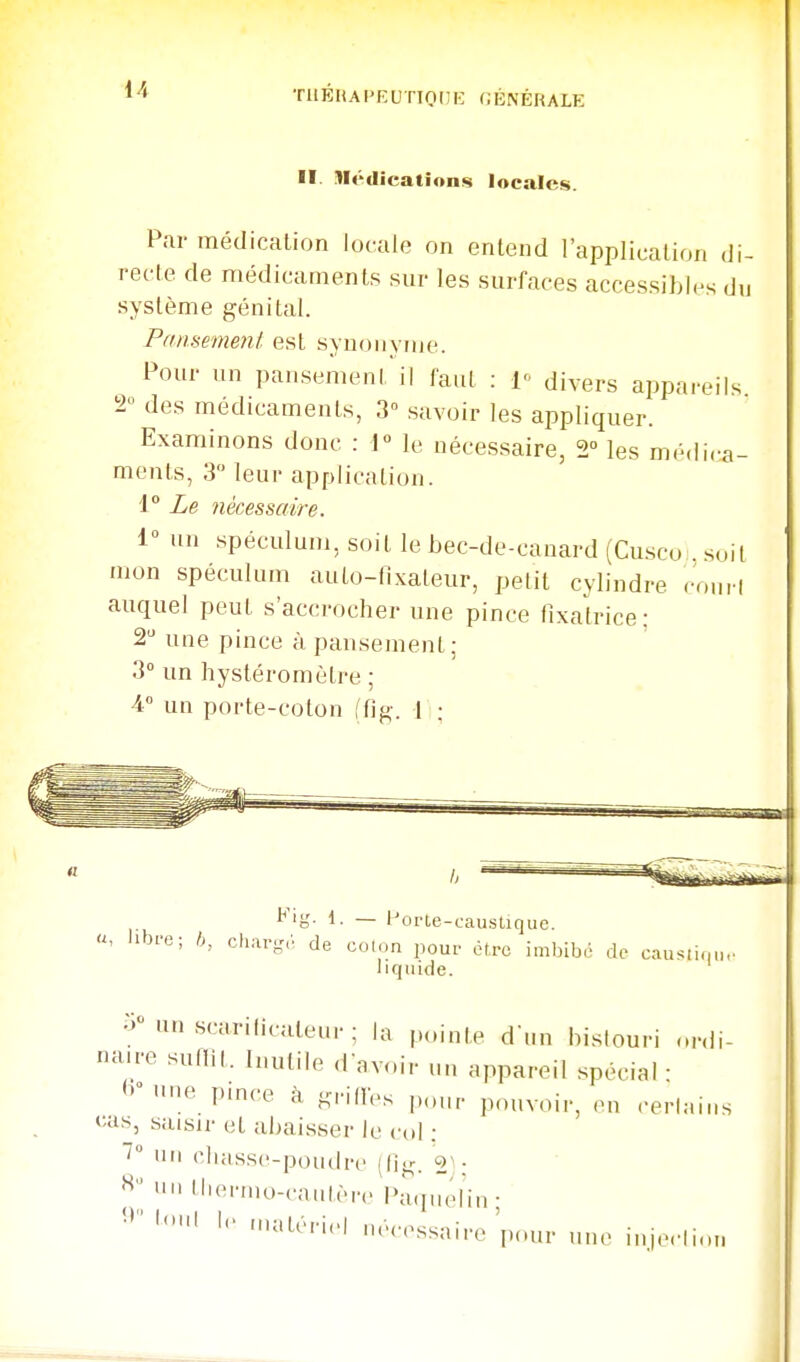 1/. TIlÉHAPEUTIOnK GÉNÉRALE II. nédication*; locales. Par médication locale on entend l'application di- recte de médicaments sur les surfaces accessibles du système génital. Panmnenl est synonyme. Pour un pansement il faut : Y divers appareils 2 des médicaments, 3° savoir les appliquer. Examinons donc : 1« le nécessaire, 2° les médica- ments, 3 leur application. i° Le nécessaire. 1° un spéculum, soit le bec-de-canard (Cu.sco . s..it mon spéculum auto-tixateur, petit cylindre ronrl auquel peut s'accrocher une pince fixatrice; 2 une pince à pansement; 3 un hystéromètre ; 4 un porte-coton ffig. 1 : Kig. 1. _ Porte-caustique libfo; b, char-r de colon pour être imbibé de causii(|iio liquide. un scariiicatenr ; la p„inte d'un hislouri ..rdi- cure sullit. Inutile d'avoir un appareil spécial ■ <>nne pmce à KrillVs pour pouvoir, en cerlains «;as, saisir et abaisser le col : 7 1111 cliasse-poudre 21: « un llierino-cantère Paquélin • 'vcssaire'pour une injc^lion